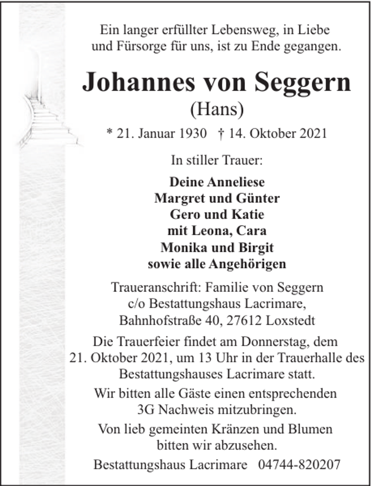 <p>Ein langer erfüllter Lebensweg, in Liebe<br />und Fürsorge für uns, ist zu Ende gegangen.</p><p>Johannes von Seggern<br />(Hans)</p><p>* 21. Januar 1930 † 14. Oktober 2021<br />In stiller Trauer:<br />Deine Anneliese<br />Margret und Günter<br />Gero und Katie<br />mit Leona, Cara<br />Monika und Birgit<br />sowie alle Angehörigen<br />Traueranschrift: Familie von Seggern<br />c/o Bestattungshaus Lacrimare,<br />Bahnhofstraße 40, 27612 Loxstedt<br />Die Trauerfeier findet am Donnerstag, dem<br />21. Oktober 2021, um 13 Uhr in der Trauerhalle des<br />Bestattungshauses Lacrimare statt.<br />Wir bitten alle Gäste einen entsprechenden<br />3G Nachweis mitzubringen.<br />Von lieb gemeinten Kränzen und Blumen<br />bitten wir abzusehen.<br />Bestattungshaus Lacrimare 04744-820207</p>
