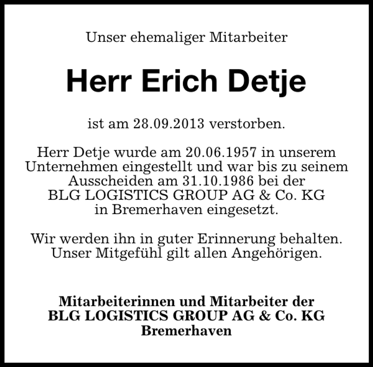 <p>Unser ehemaliger Mitarbeiter</p><p>Herr Erich Detje<br />ist am 28.09.2013 verstorben.<br />Herr Detje wurde am 20.06.1957 in unserem<br />Unternehmen eingestellt und war bis zu seinem<br />Ausscheiden am 31.10.1986 bei der<br />BLG LOGISTICS GROUP AG &amp; Co. KG<br />in Bremerhaven eingesetzt.<br />Wir werden ihn in guter Erinnerung behalten.<br />Unser Mitgefühl gilt allen Angehörigen.<br />Mitarbeiterinnen und Mitarbeiter der<br />BLG LOGISTICS GROUP AG &amp; Co. KG<br />Bremerhaven</p>
