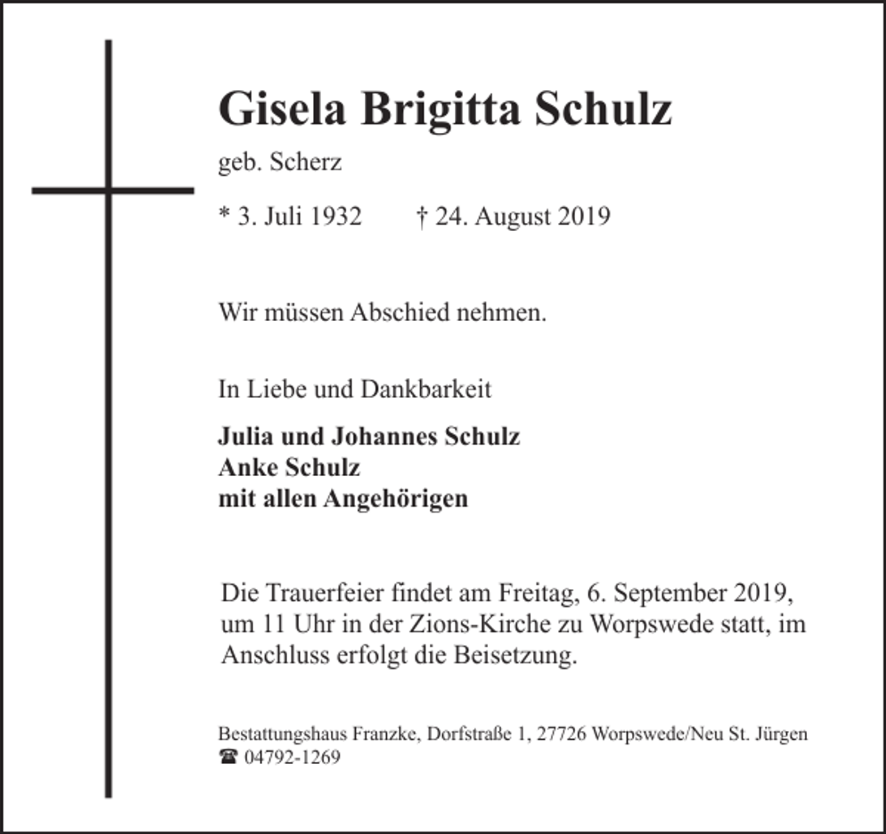 <p>Gisela Brigitta Schulz<br />geb. Scherz<br />* 3. Juli 1932</p><p>† 24. August 2019</p><p>Wir müssen Abschied nehmen.<br />In Liebe und Dankbarkeit<br />Julia und Johannes Schulz<br />Anke Schulz<br />mit allen Angehörigen<br />Die Trauerfeier findet am Freitag, 6. September 2019,<br />um 11 Uhr in der Zions-Kirche zu Worpswede statt, im<br />Anschluss erfolgt die Beisetzung.<br />Bestattungshaus Franzke, Dorfstraße 1, 27726 Worpswede/Neu St. Jürgen<br />( 04792-1269</p>