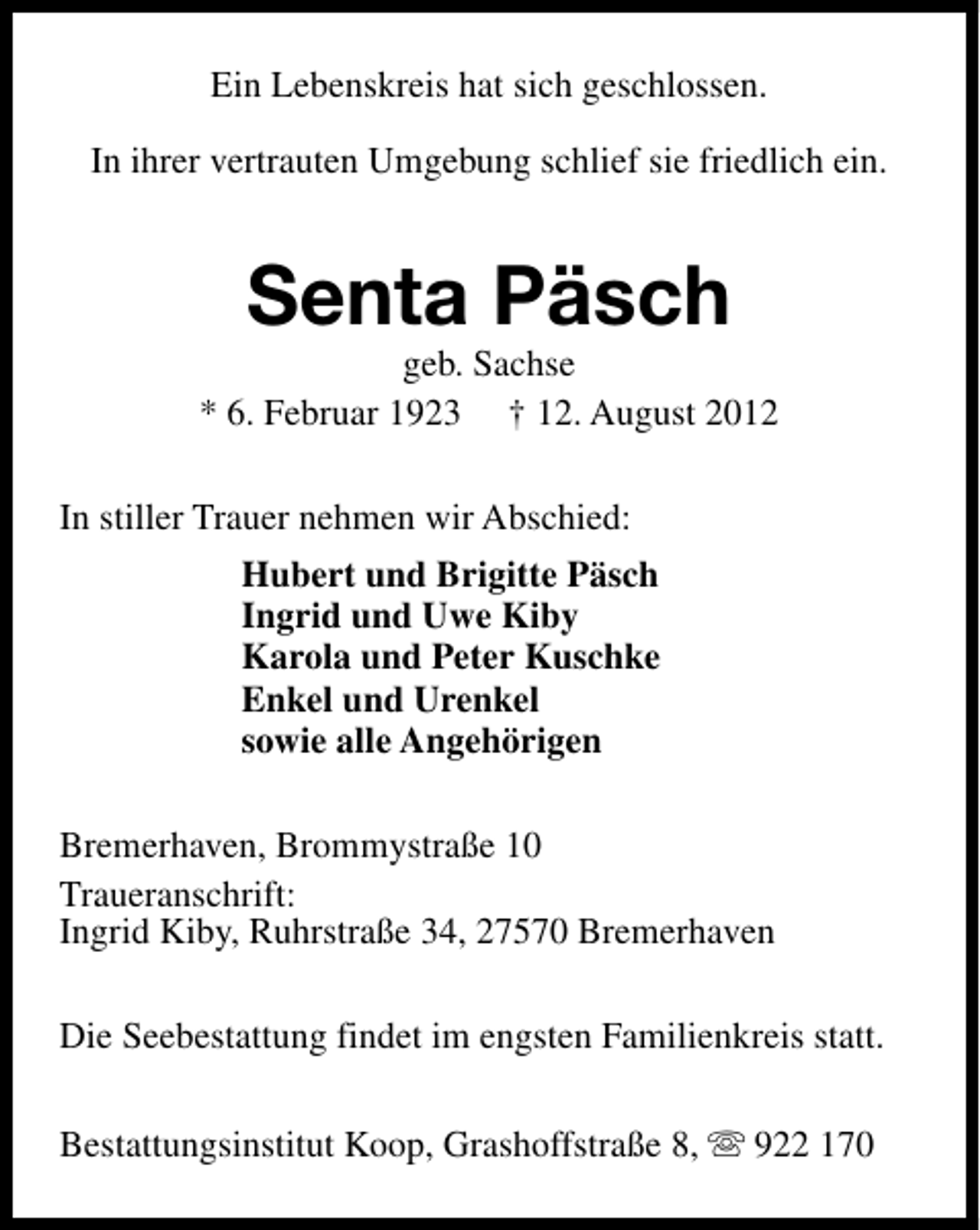 <p>Ein Lebenskreis hat sich geschlossen.<br />In ihrer vertrauten Umgebung schlief sie friedlich ein.</p><p>Senta Päsch</p><p>geb. Sachse<br />* 6. Februar 1923 † 12. August 2012<br />In stiller Trauer nehmen wir Abschied:<br />Hubert und Brigitte Päsch<br />Ingrid und Uwe Kiby<br />Karola und Peter Kuschke<br />Enkel und Urenkel<br />sowie alle Angehörigen<br />Bremerhaven, Brommystraße 10<br />Traueranschrift:<br />Ingrid Kiby, Ruhrstraße 34, 27570 Bremerhaven<br />Die Seebestattung findet im engsten Familienkreis statt.<br />Bestattungsinstitut Koop, Grashoffstraße 8, s 922 170</p>