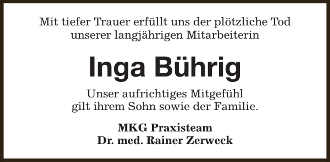 <p>Mit tiefer Trauer erfüllt uns der plötzliche Tod<br />unserer langjährigen Mitarbeiterin</p><p>Inga Bührig<br />Unser aufrichtiges Mitgefühl<br />gilt ihrem Sohn sowie der Familie.<br />MKG Praxisteam<br />Dr. med. Rainer Zerweck</p>