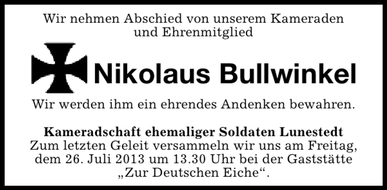 <p>Wir nehmen Abschied von unserem Kameraden<br />und Ehrenmitglied</p><p>Nikolaus Bullwinkel<br />Wir werden ihm ein ehrendes Andenken bewahren.<br />Kameradschaft ehemaliger Soldaten Lunestedt<br />Zum letzten Geleit versammeln wir uns am Freitag,<br />dem 26. Juli 2013 um 13.30 Uhr bei der Gaststätte<br />„Zur Deutschen Eiche“.</p>