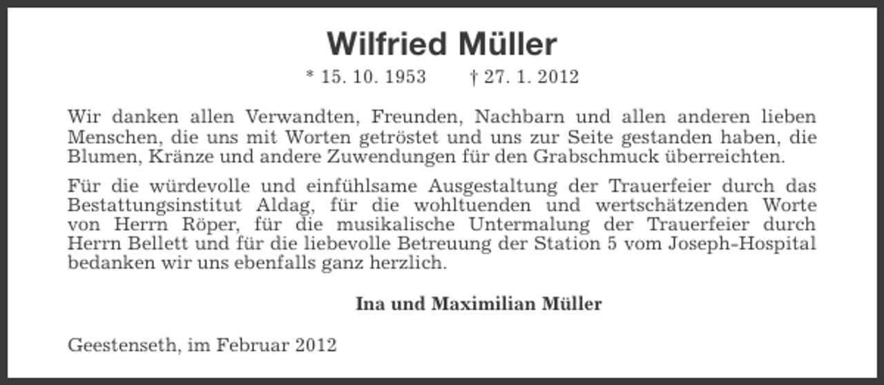 <p>Wilfried Müller<br />* 15. 10. 1953</p><p>† 27. 1. 2012</p><p>Wir danken allen Verwandten, Freunden, Nachbarn und allen anderen lieben<br />Menschen, die uns mit Worten getröstet und uns zur Seite gestanden haben, die<br />Blumen, Kränze und andere Zuwendungen für den Grabschmuck überreichten.<br />Für die würdevolle und einfühlsame Ausgestaltung der Trauerfeier durch das<br />Bestattungsinstitut Aldag, für die wohltuenden und wertschätzenden Worte<br />von Herrn Röper, für die musikalische Untermalung der Trauerfeier durch<br />Herrn Bellett und für die liebevolle Betreuung der Station 5 vom Joseph-Hospital<br />bedanken wir uns ebenfalls ganz herzlich.<br />Ina und Maximilian Müller<br />Geestenseth, im Februar 2012</p>