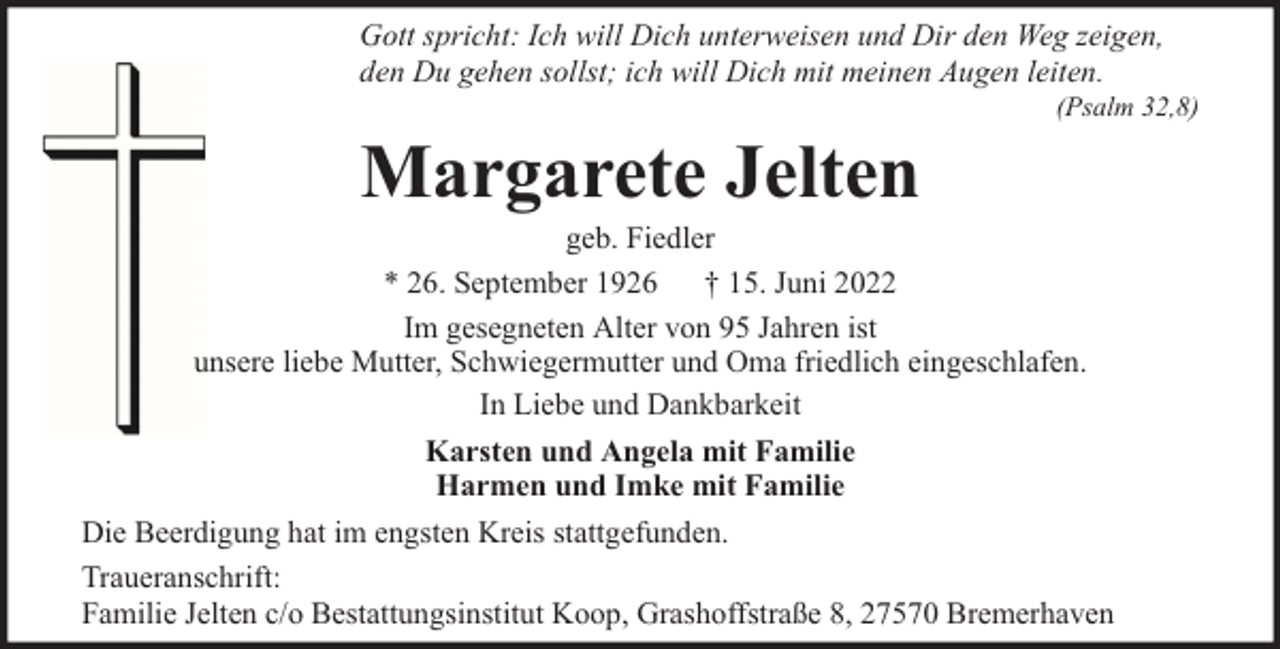 <p>Gott spricht: Ich will Dich unterweisen und Dir den Weg zeigen,<br />den Du gehen sollst; ich will Dich mit meinen Augen leiten.</p><p>Margarete Jelten</p><p>(Psalm 32,8)</p><p>geb. Fiedler<br />* 26. September 1926 † 15. Juni 2022<br />Im gesegneten Alter von 95 Jahren ist<br />unsere liebe Mutter, Schwiegermutter und Oma friedlich eingeschlafen.<br />In Liebe und Dankbarkeit<br />Karsten und Angela mit Familie<br />Harmen und Imke mit Familie<br />Die Beerdigung hat im engsten Kreis stattgefunden.<br />Traueranschrift:<br />Familie Jelten c/o Bestattungsinstitut Koop, Grashoffstraße 8, 27570 Bremerhaven</p>