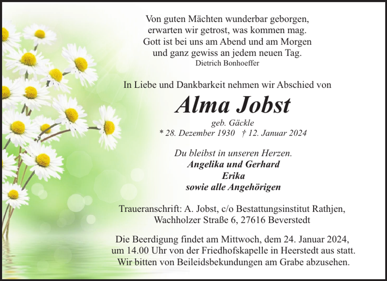 <p>Von guten Mächten wunderbar geborgen,<br />erwarten wir getrost, was kommen mag.<br />Gott ist bei uns am Abend und am Morgen<br />und ganz gewiss an jedem neuen Tag.<br />Dietrich Bonhoeffer</p><p>In Liebe und Dankbarkeit nehmen wir Abschied von</p><p>Alma Jobst</p><p>geb. Gäckle<br />* 28. Dezember 1930 † 12. Januar 2024</p><p>Du bleibst in unseren Herzen.<br />Angelika und Gerhard<br />Erika<br />sowie alle Angehörigen<br />Traueranschrift: A. Jobst, c/o Bestattungsinstitut Rathjen,<br />Wachholzer Straße 6, 27616 Beverstedt<br />Die Beerdigung findet am Mittwoch, dem 24. Januar 2024,<br />um 14.00 Uhr von der Friedhofskapelle in Heerstedt aus statt.<br />Wir bitten von Beileidsbekundungen am Grabe abzusehen.</p>