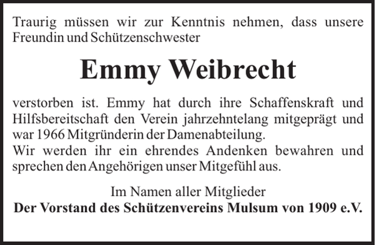 <p>Traurig müssen wir zur Kenntnis nehmen, dass unsere<br />Freundin und Schützenschwester</p><p>Emmy Weibrecht<br />verstorben ist. Emmy hat durch ihre Schaffenskraft und<br />Hilfsbereitschaft den Verein jahrzehntelang mitgeprägt und<br />war 1966 Mitgründerin der Damenabteilung.<br />Wir werden ihr ein ehrendes Andenken bewahren und<br />sprechen denAngehörigen unser Mitgefühl aus.<br />Im Namen aller Mitglieder<br />Der Vorstand des Schützenvereins Mulsum von 1909 e.V.</p>