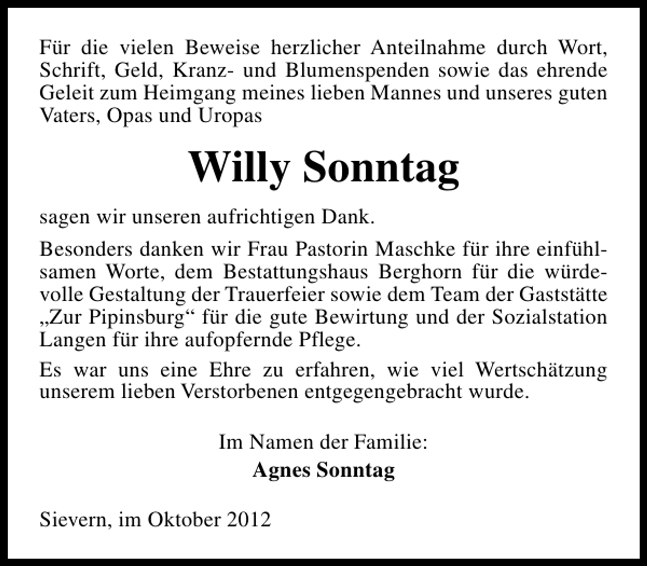 <p>Für die vielen Beweise herzlicher Anteilnahme durch Wort,<br />Schrift, Geld, Kranz- und Blumenspenden sowie das ehrende<br />Geleit zum Heimgang meines lieben Mannes und unseres guten<br />Vaters, Opas und Uropas</p><p>Willy Sonntag<br />sagen wir unseren aufrichtigen Dank.<br />Besonders danken wir Frau Pastorin Maschke für ihre einfühlsamen Worte, dem Bestattungshaus Berghorn für die würdevolle Gestaltung der Trauerfeier sowie dem Team der Gaststätte<br />„Zur Pipinsburg“ für die gute Bewirtung und der Sozialstation<br />Langen für ihre aufopfernde Pflege.<br />Es war uns eine Ehre zu erfahren, wie viel Wertschätzung<br />unserem lieben Verstorbenen entgegengebracht wurde.<br />Im Namen der Familie:<br />Agnes Sonntag<br />Sievern, im Oktober 2012</p>