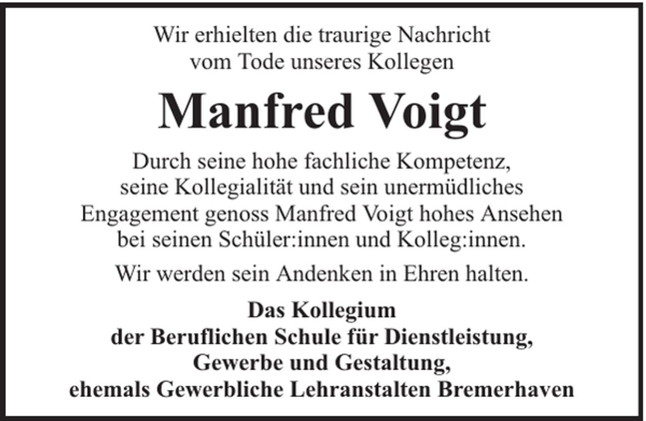 <p>Wir erhielten die traurige Nachricht<br />vom Tode unseres Kollegen</p><p>Manfred Voigt</p><p>Durch seine hohe fachliche Kompetenz,<br />seine Kollegialität und sein unermüdliches<br />Engagement genoss Manfred Voigt hohes Ansehen<br />bei seinen Schüler:innen und Kolleg:innen.<br />Wir werden sein Andenken in Ehren halten.<br />Das Kollegium<br />der Beruflichen Schule für Dienstleistung,<br />Gewerbe und Gestaltung,<br />ehemals Gewerbliche Lehranstalten Bremerhaven</p>