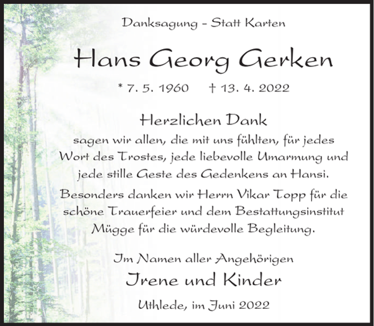 <p>Danksagung - Statt Karten</p><p>Hans Georg Gerken<br />* 7. 5. 1960</p><p>† 13. 4. 2022</p><p>Herzlichen Dank</p><p>sagen wir allen, die mit uns fühlten, für jedes<br />Wort des Trostes, jede liebevolle Umarmung und<br />jede stille Geste des Gedenkens an Hansi.<br />Besonders danken wir Herrn Vikar Topp für die<br />schöne Trauerfeier und dem Bestattungsinstitut<br />Mügge für die würdevolle Begleitung.<br />Im Namen aller Angehörigen</p><p>Irene und Kinder<br />Uthlede, im Juni 2022</p>