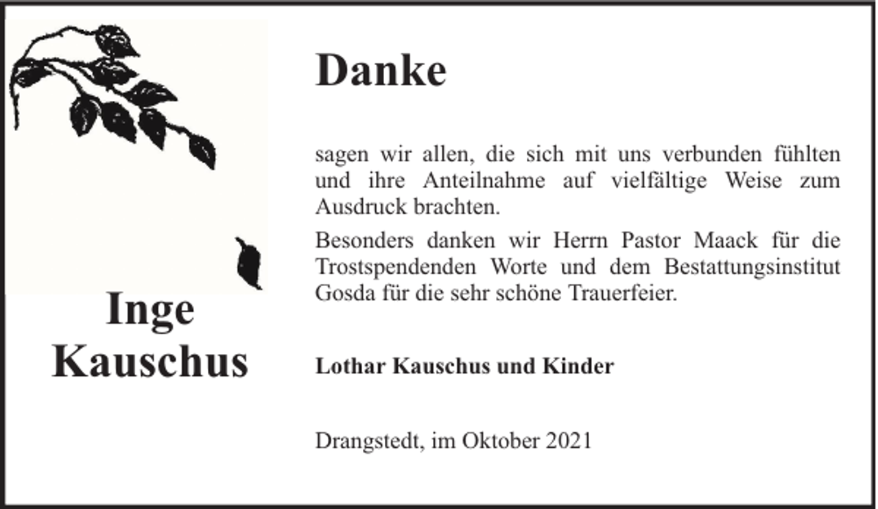 <p>Danke</p><p>Inge<br />Kauschus</p><p>sagen wir allen, die sich mit uns verbunden fühlten<br />und ihre Anteilnahme auf vielfältige Weise zum<br />Ausdruck brachten.<br />Besonders danken wir Herrn Pastor Maack für die<br />Trostspendenden Worte und dem Bestattungsinstitut<br />Gosda für die sehr schöne Trauerfeier.<br />Lothar Kauschus und Kinder<br />Drangstedt, im Oktober 2021</p>