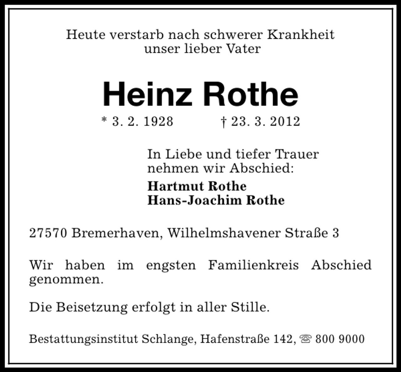 <p>Heute verstarb nach schwerer Krankheit<br />unser lieber Vater</p><p>Heinz Rothe</p><p>* 3. 2. 1928</p><p>† 23. 3. 2012</p><p>In Liebe und tiefer Trauer<br />nehmen wir Abschied:<br />Hartmut Rothe<br />Hans-Joachim Rothe<br />27570 Bremerhaven, Wilhelmshavener Straße 3<br />Wir haben im engsten Familienkreis Abschied<br />genommen.<br />Die Beisetzung erfolgt in aller Stille.<br />Bestattungsinstitut Schlange, Hafenstraße 142, s 800 9000</p>