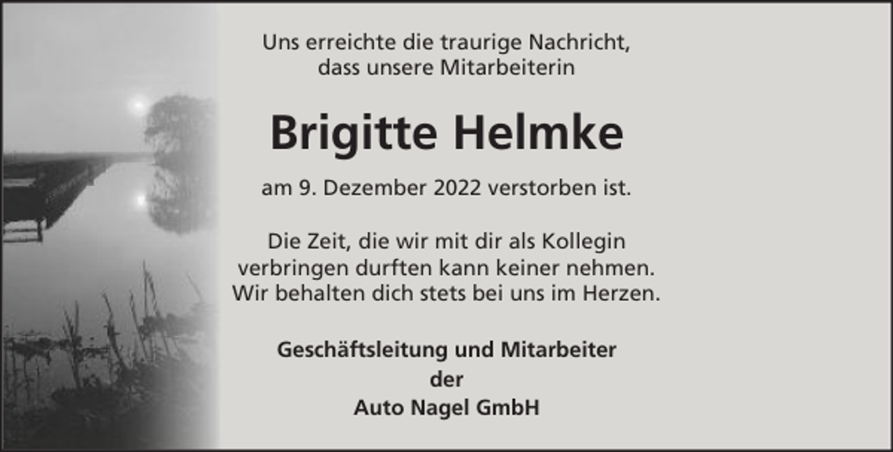<p>Uns erreichte die traurige Nachricht,<br />dass unsere Mitarbeiterin</p><p>Brigitte Helmke<br />am 9. Dezember 2022 verstorben ist.<br />Die Zeit, die wir mit dir als Kollegin<br />verbringen durften kann keiner nehmen.<br />Wir behalten dich stets bei uns im Herzen.<br />Geschäftsleitung und Mitarbeiter<br />der<br />Auto Nagel GmbH</p>