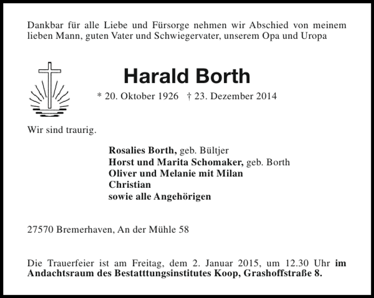 <p>Dankbar für alle Liebe und Fürsorge nehmen wir Abschied von meinem<br />lieben Mann, guten Vater und Schwiegervater, unserem Opa und Uropa</p><p>Harald Borth</p><p>* 20. Oktober 1926 † 23. Dezember 2014<br />Wir sind traurig.<br />Rosalies Borth, geb. Bültjer<br />Horst und Marita Schomaker, geb. Borth<br />Oliver und Melanie mit Milan<br />Christian<br />sowie alle Angehörigen<br />27570 Bremerhaven, An der Mühle 58<br />Die Trauerfeier ist am Freitag, dem 2. Januar 2015, um 12.30 Uhr im<br />Andachtsraum des Bestatttungsinstitutes Koop, Grashoffstraße 8.</p>