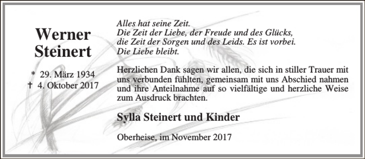 <p>Werner<br />Steinert<br />* 29. März 1934<br />B 4. Oktober 2017</p><p>Alles hat seine Zeit.<br />Die Zeit der Liebe, der Freude und des Glücks,<br />die Zeit der Sorgen und des Leids. Es ist vorbei.<br />Die Liebe bleibt.<br />Herzlichen Dank sagen wir allen, die sich in stiller Trauer mit<br />uns verbunden fühlten, gemeinsam mit uns Abschied nahmen<br />und ihre Anteilnahme auf so vielfältige und herzliche Weise<br />zum Ausdruck brachten.</p><p>Sylla Steinert und Kinder<br />Oberheise, im November 2017</p>