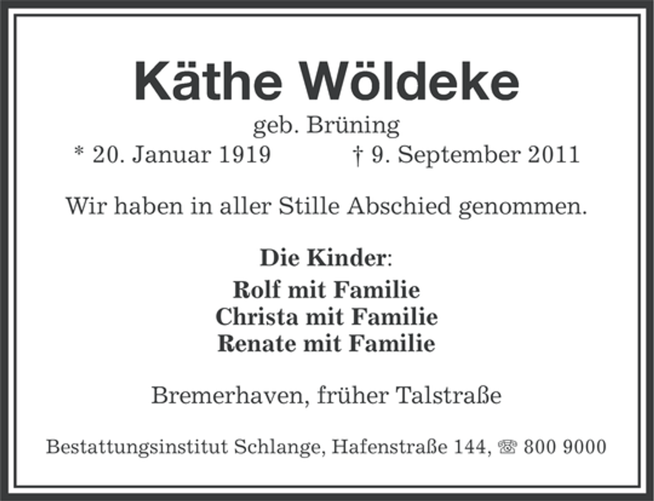 <p>Käthe Wöldeke<br />geb. Brüning<br />* 20. Januar 1919<br />† 9. September 2011<br />Wir haben in aller Stille Abschied genommen.<br />Die Kinder:<br />Rolf mit Familie<br />Christa mit Familie<br />Renate mit Familie<br />Bremerhaven, früher Talstraße<br />Bestattungsinstitut Schlange, Hafenstraße 144, 800 9000</p>