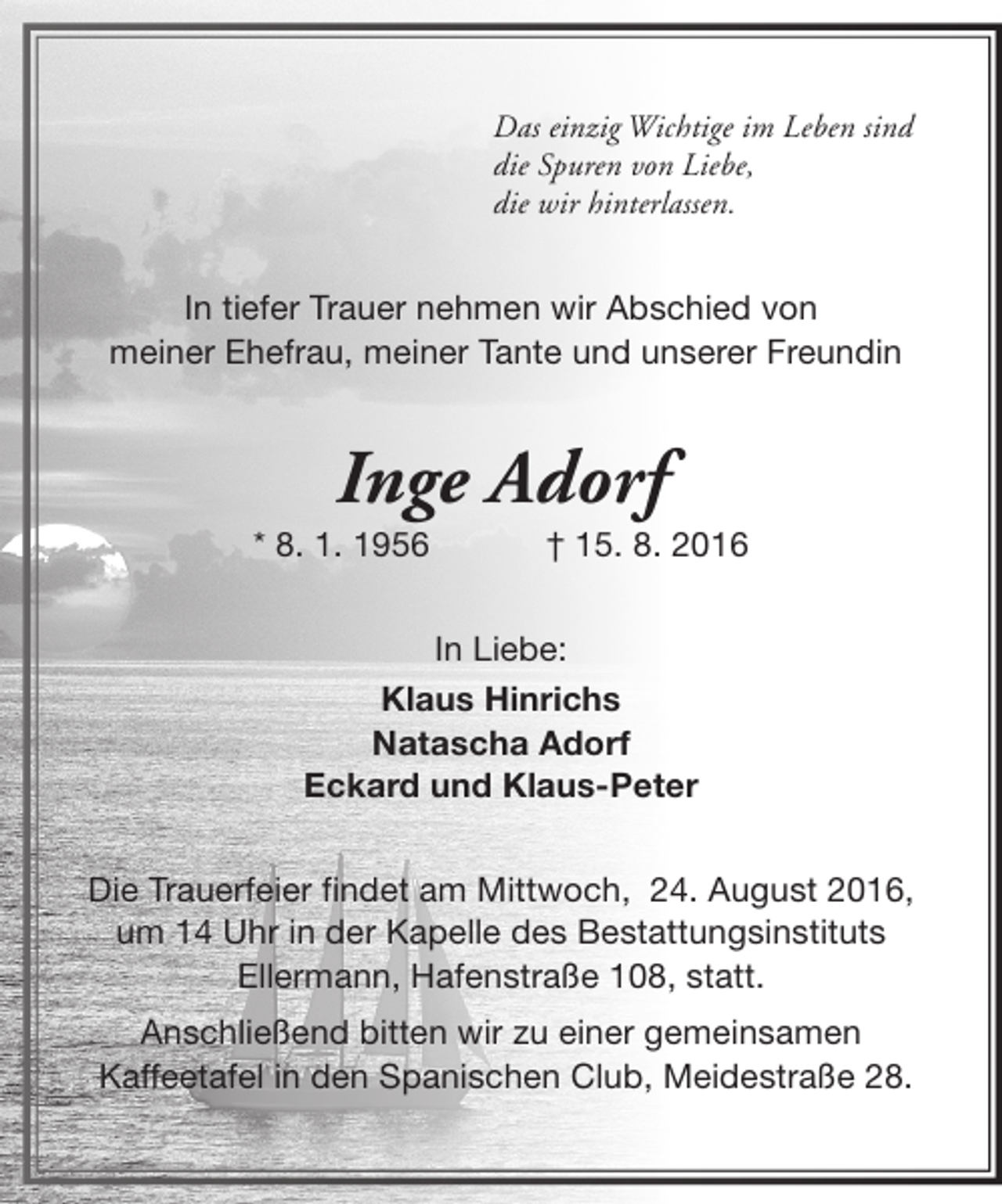 <p>Das einzig Wichtige im Leben sind<br />die Spuren von Liebe,<br />die wir hinterlassen.</p><p>In tiefer Trauer nehmen wir Abschied von<br />meiner Ehefrau, meiner Tante und unserer Freundin</p><p>Inge Adorf</p><p>* 8. 1. 1956</p><p>† 15. 8. 2016</p><p>In Liebe:<br />Klaus Hinrichs<br />Natascha Adorf<br />Eckard und Klaus-Peter<br />Die Trauerfeier findet am Mittwoch, 24. August 2016,<br />um 14 Uhr in der Kapelle des Bestattungsinstituts<br />Ellermann, Hafenstraße 108, statt.<br />Anschließend bitten wir zu einer gemeinsamen<br />Kaffeetafel in den Spanischen Club, Meidestraße 28.</p>
