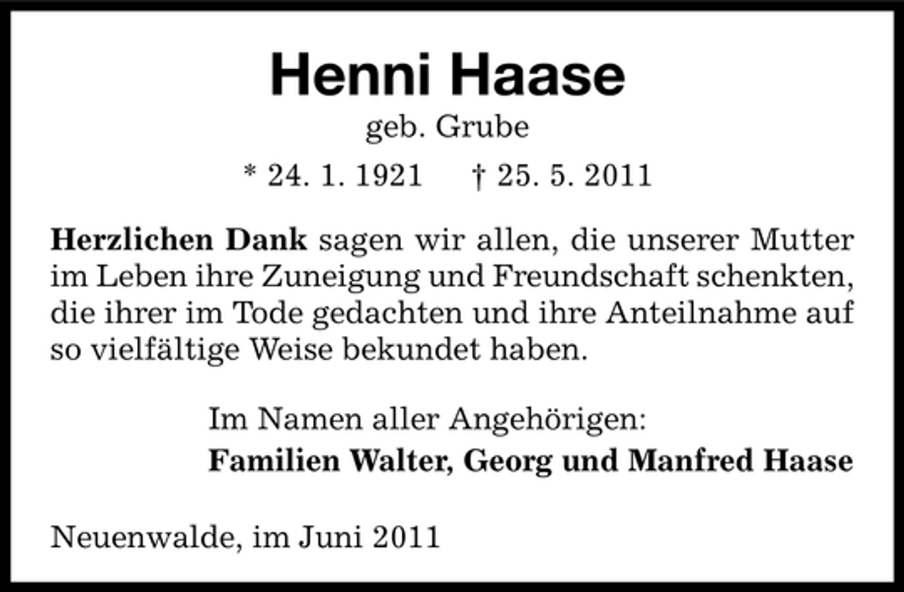 <p>Henni Haase<br />geb. Grube * 24. 1. 1921 † 25. 5. 2011 Herzlichen Dank sagen wir allen, die unserer Mutter im Leben ihre Zuneigung und Freundschaft schenkten, die ihrer im Tode gedachten und ihre Anteilnahme auf so vielfältige Weise bekundet haben. Im Namen aller Angehörigen: Familien Walter, Georg und Manfred Haase Neuenwalde, im Juni 2011</p>