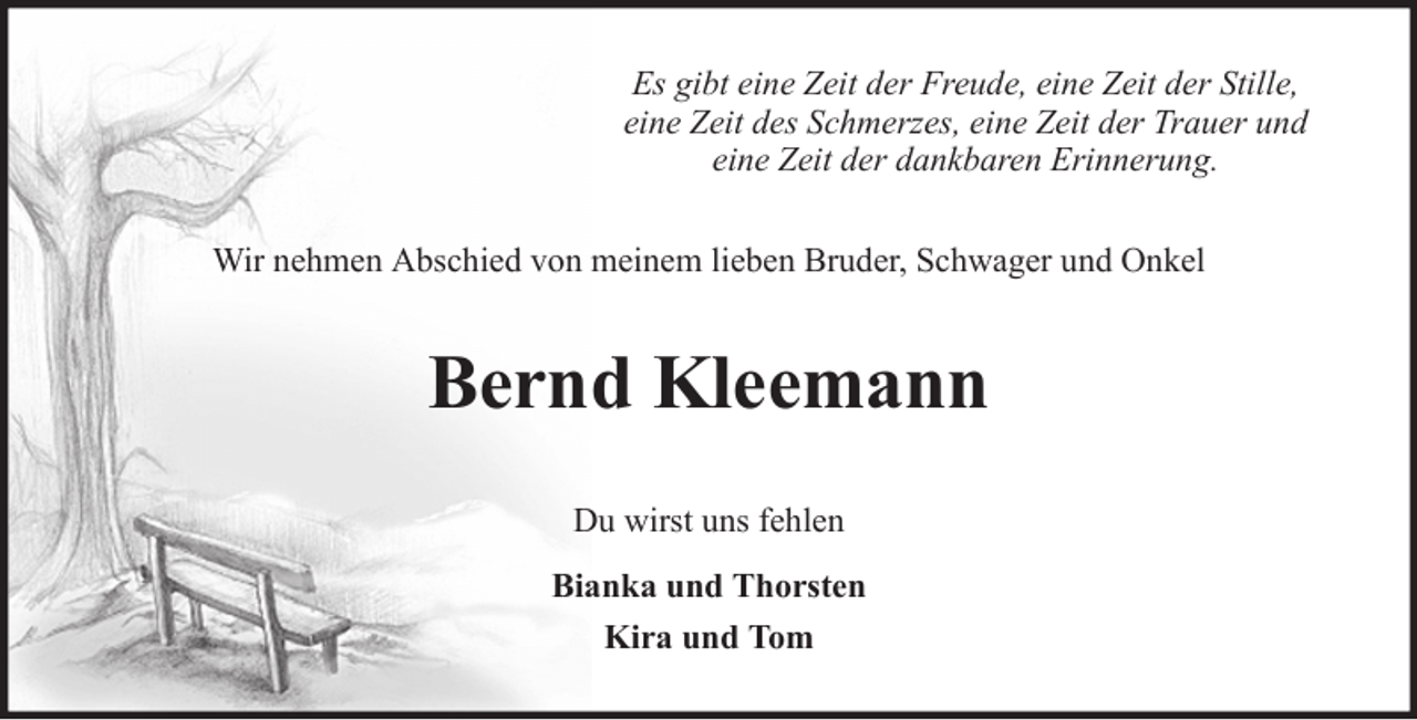 <p>Es gibt eine Zeit der Freude, eine Zeit der Stille,<br />eine Zeit des Schmerzes, eine Zeit der Trauer und<br />eine Zeit der dankbaren Erinnerung.<br />Wir nehmen Abschied von meinem lieben Bruder, Schwager und Onkel</p><p>Bernd Kleemann<br />Du wirst uns fehlen<br />Bianka und Thorsten<br />Kira und Tom</p>