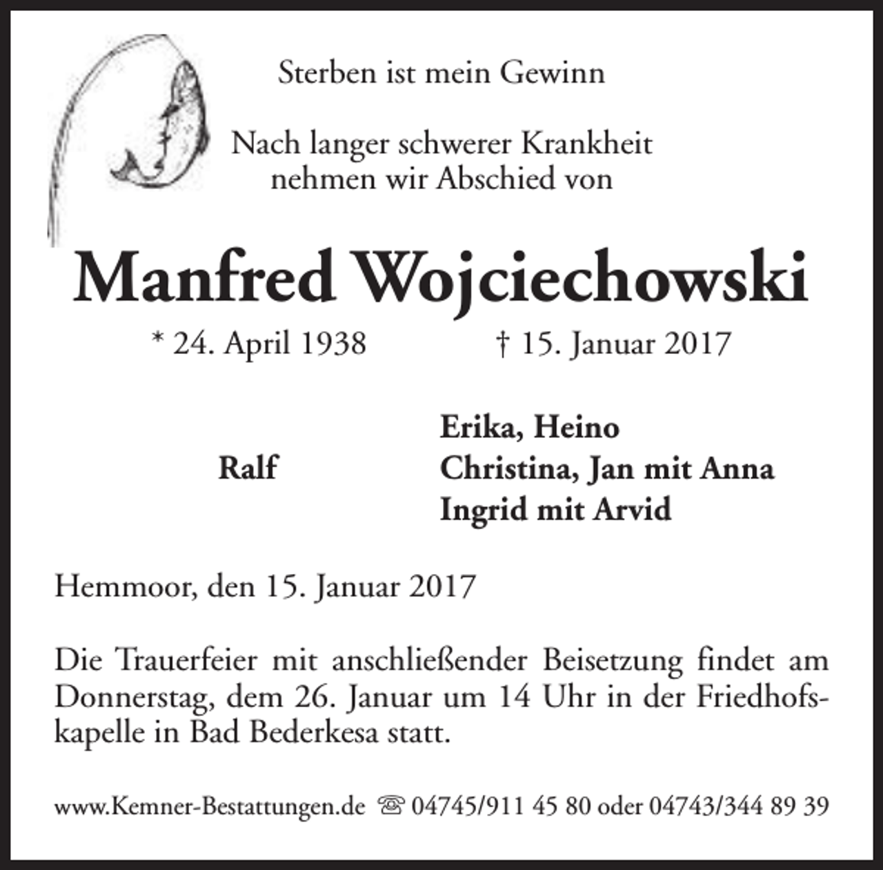 <p>Sterben ist mein Gewinn<br />Nach langer schwerer Krankheit<br />nehmen wir Abschied von</p><p>Manfred Wojciechowski<br />* 24. April 1938<br />Ralf</p><p>† 15. Januar 2017</p><p>Erika, Heino<br />Christina, Jan mit Anna<br />Ingrid mit Arvid</p><p>Hemmoor, den 15. Januar 2017<br />Die Trauerfeier mit anschließender Beisetzung findet am<br />Donnerstag, dem 26. Januar um 14 Uhr in der Friedhofskapelle in Bad Bederkesa statt.<br />www.Kemner-Bestattungen.de s 04745/911 45 80 oder 04743/344 89 39</p>