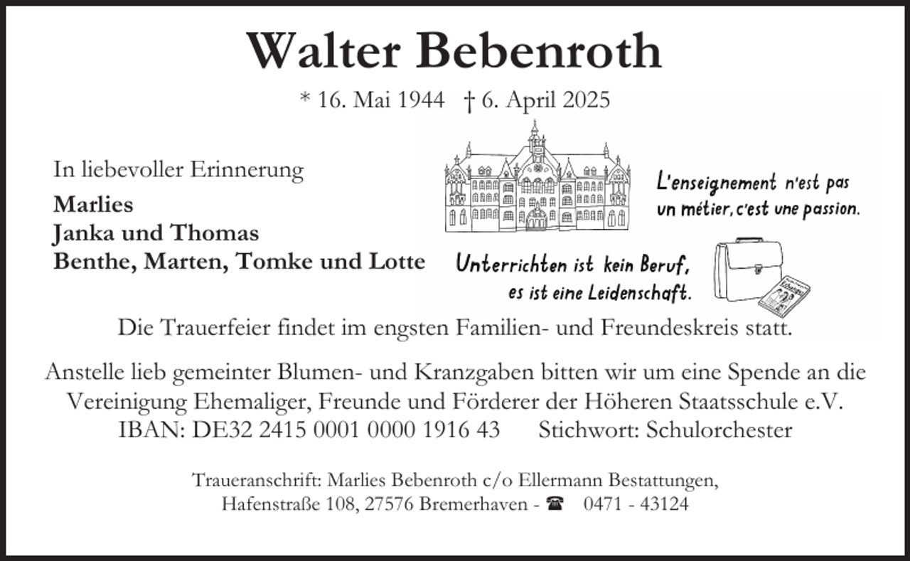 <p>Walter Bebenroth<br />* 16. Mai 1944 † 6. April 2025</p><p>In liebevoller Erinnerung<br />Marlies<br />Janka und Thomas<br />Benthe, Marten, Tomke und Lotte<br />Die Trauerfeier findet im engsten Familien- und Freundeskreis statt.<br />Anstelle lieb gemeinter Blumen- und Kranzgaben bitten wir um eine Spende an die<br />Vereinigung Ehemaliger, Freunde und Förderer der Höheren Staatsschule e.V.<br />IBAN: DE3415 0001 0000 1916 43 Stichwort: Schulorchester<br />Traueranschrift: Marlies Bebenroth c/o Ellermann Bestattungen,<br />Hafenstraße 108, 27576 Bremerhaven - ( 0471 - 43124</p>