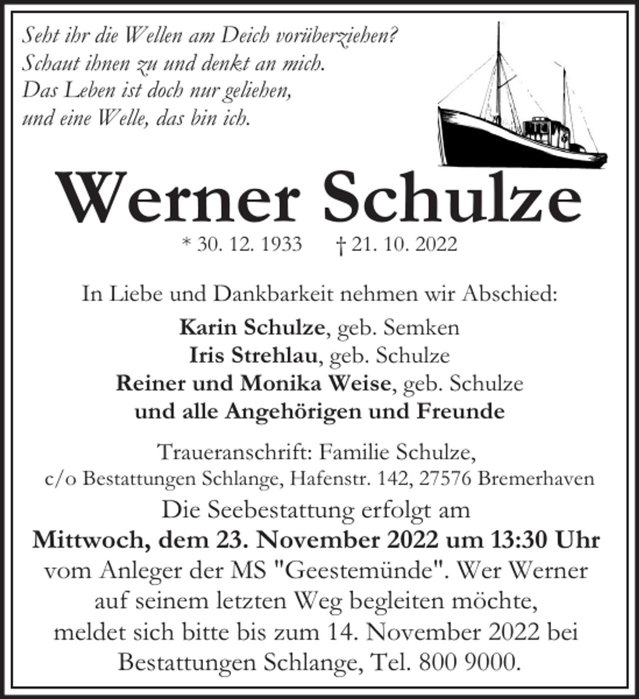<p>Seht ihr die Wellen am Deich vorüberziehen?<br />Schaut ihnen zu und denkt an mich.<br />Das Leben ist doch nur geliehen,<br />und eine Welle, das bin ich.</p><p>Werner Schulze<br />* 30. 12. 1933</p><p>† 21. 10. 2022</p><p>In Liebe und Dankbarkeit nehmen wir Abschied:<br />Karin Schulze, geb. Semken<br />Iris Strehlau, geb. Schulze<br />Reiner und Monika Weise, geb. Schulze<br />und alle Angehörigen und Freunde<br />Traueranschrift: Familie Schulze,</p><p>c/o Bestattungen Schlange, Hafenstr. 142, 27576 Bremerhaven</p><p>Die Seebestattung erfolgt am<br />Mittwoch, dem 23. November 2022 um 13:30 Uhr<br />vom Anleger der MS "Geestemünde". Wer Werner<br />auf seinem letzten Weg begleiten möchte,<br />meldet sich bitte bis zum 14. November 2022 bei<br />Bestattungen Schlange, Tel. 800 9000.</p>