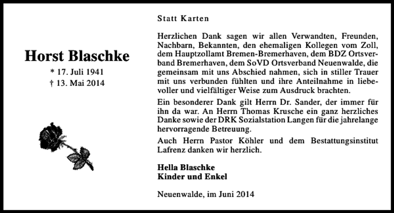 <p>Statt Karten</p><p>Horst Blaschke<br />* 17. Juli 1941<br />† 13. Mai 2014</p><p>Herzlichen Dank sagen wir allen Verwandten, Freunden,<br />Nachbarn, Bekannten, den ehemaligen Kollegen vom Zoll,<br />dem Hauptzollamt Bremen-Bremerhaven, dem BDZ Ortsverband Bremerhaven, dem SoVD Ortsverband Neuenwalde, die<br />gemeinsam mit uns Abschied nahmen, sich in stiller Trauer<br />mit uns verbunden fühlten und ihre Anteilnahme in liebevoller und vielfältiger Weise zum Ausdruck brachten.<br />Ein besonderer Dank gilt Herrn Dr. Sander, der immer für<br />ihn da war. An Herrn Thomas Krusche ein ganz herzliches<br />Danke sowie der DRK Sozialstation Langen für die jahrelange<br />hervorragende Betreuung.<br />Auch Herrn Pastor Köhler und dem Bestattungsinstitut<br />Lafrenz danken wir herzlich.<br />Hella Blaschke<br />Kinder und Enkel<br />Neuenwalde, im Juni 2014</p>