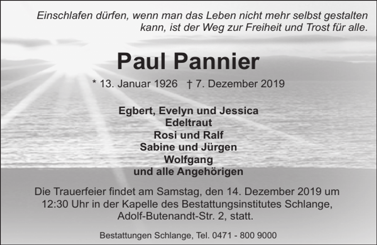 <p>Einschlafen dürfen, wenn man das Leben nicht mehr selbst gestalten<br />kann, ist der Weg zur Freiheit und Trost für alle.</p><p>Paul Pannier<br />* 13. Januar 1926 † 7. Dezember 2019<br />Egbert, Evelyn und Jessica<br />Edeltraut<br />Rosi und Ralf<br />Sabine und Jürgen<br />Wolfgang<br />und alle Angehörigen<br />Die Trauerfeier findet am Samstag, den 14. Dezember 2019 um<br />12:30 Uhr in der Kapelle des Bestattungsinstitutes Schlange,<br />Adolf-Butenandt-Str. 2, statt.<br />Bestattungen Schlange, Tel. 0471 - 800 9000</p>