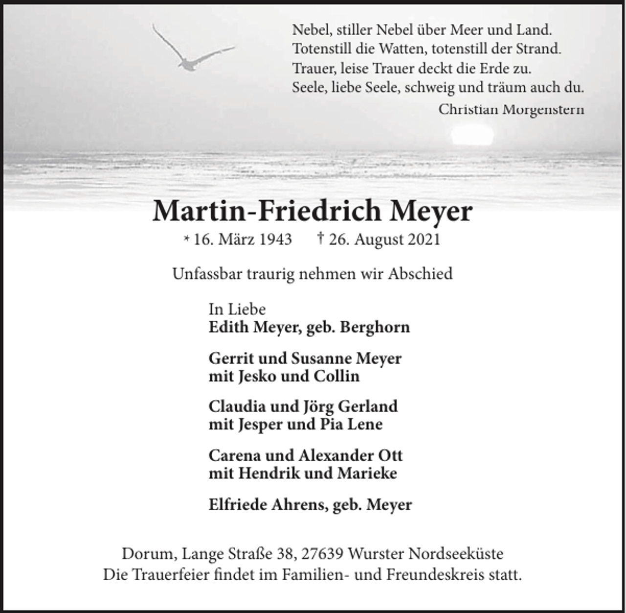 <p>Nebel, stiller Nebel über Meer und Land.<br />Totenstill die Watten, totenstill der Strand.<br />Trauer, leise Trauer deckt die Erde zu.<br />Seele, liebe Seele, schweig und träum auch du.<br />Christian Morgenstern</p><p>Martin-Friedrich Meyer<br />* 16. März 1943</p><p>† 26. August 2021</p><p>Unfassbar traurig nehmen wir Abschied<br />In Liebe<br />Edith Meyer, geb. Berghorn<br />Gerrit und Susanne Meyer<br />mit Jesko und Collin<br />Claudia und Jörg Gerland<br />mit Jesper und Pia Lene<br />Carena und Alexander Ott<br />mit Hendrik und Marieke<br />Elfriede Ahrens, geb. Meyer<br />Dorum, Lange Straße 38, 27639 Wurster Nordseeküste<br />Die Trauerfeier findet im Familien- und Freundeskreis statt.</p>