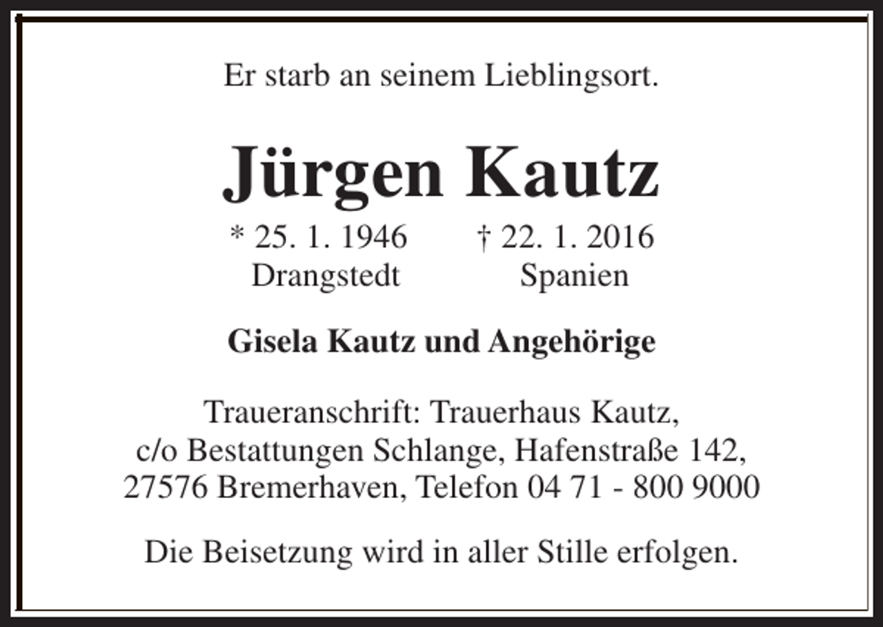 <p>Er starb an seinem Lieblingsort.</p><p>Jürgen Kautz<br />* 25. 1. 1946<br />Drangstedt</p><p>† 22. 1. 2016<br />Spanien</p><p>Gisela Kautz und Angehörige<br />Traueranschrift: Trauerhaus Kautz,<br />c/o Bestattungen Schlange, Hafenstraße 142,<br />27576 Bremerhaven, Telefon 04 71 - 800 9000<br />Die Beisetzung wird in aller Stille erfolgen.</p>