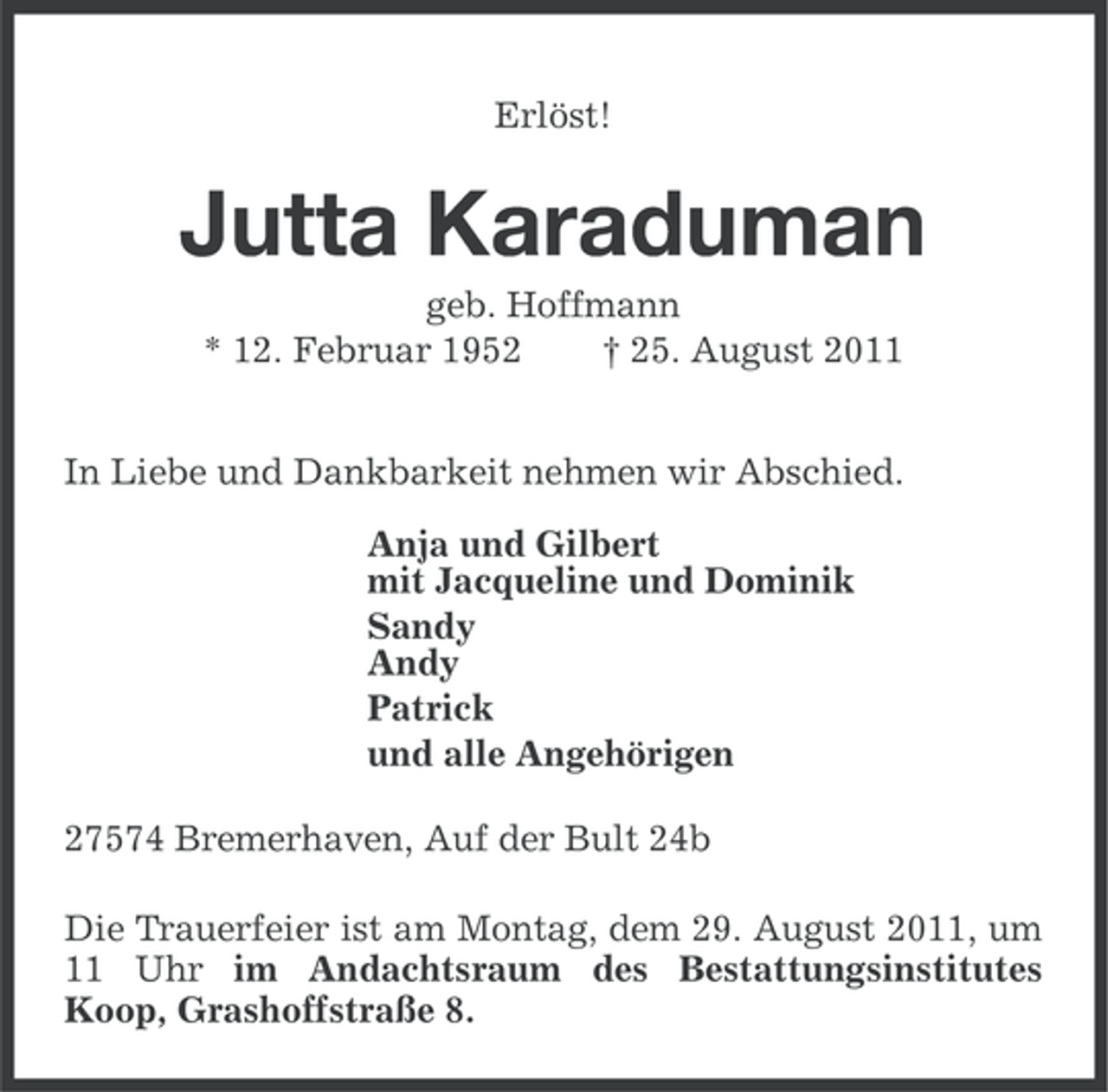 <p>Erlöst!</p><p>Jutta Karaduman<br />geb. Hoffmann<br />* 12. Februar 1952<br />† 25. August 2011<br />In Liebe und Dankbarkeit nehmen wir Abschied.<br />Anja und Gilbert<br />mit Jacqueline und Dominik<br />Sandy<br />Andy<br />Patrick<br />und alle Angehörigen<br />27574 Bremerhaven, Auf der Bult 24b<br />Die Trauerfeier ist am Montag, dem 29. August 2011, um<br />11 Uhr im Andachtsraum des Bestattungsinstitutes<br />Koop, Grashoffstraße 8.</p>