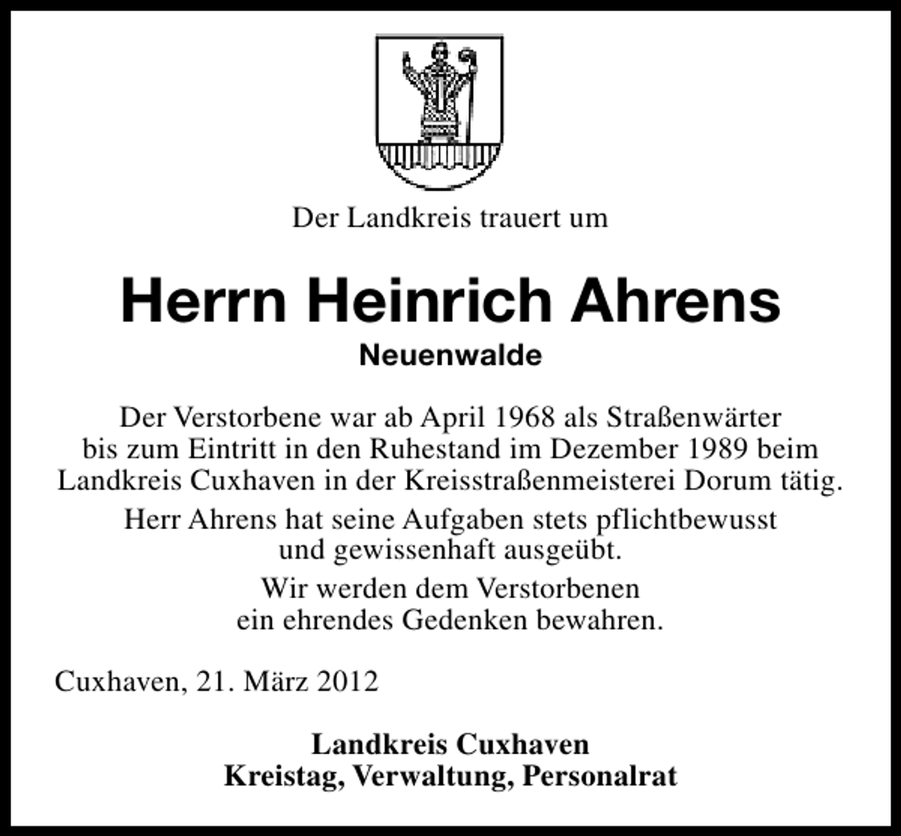 <p>Der Landkreis trauert um</p><p>Herrn Heinrich Ahrens<br />Neuenwalde</p><p>Der Verstorbene war ab April 1968 als Straßenwärter<br />bis zum Eintritt in den Ruhestand im Dezember 1989 beim<br />Landkreis Cuxhaven in der Kreisstraßenmeisterei Dorum tätig.<br />Herr Ahrens hat seine Aufgaben stets pflichtbewusst<br />und gewissenhaft ausgeübt.<br />Wir werden dem Verstorbenen<br />ein ehrendes Gedenken bewahren.<br />Cuxhaven, 21. März 2012<br />Landkreis Cuxhaven<br />Kreistag, Verwaltung, Personalrat</p>