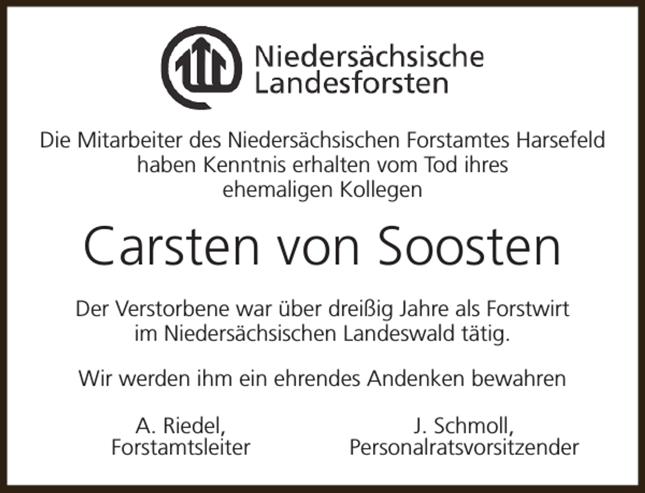 <p>Die Mitarbeiter des Niedersächsischen Forstamtes Harsefeld<br />haben Kenntnis erhalten vom Tod ihres<br />ehemaligen Kollegen</p><p>Carsten von Soosten<br />Der Verstorbene war über dreißig Jahre als Forstwirt<br />im Niedersächsischen Landeswald tätig.<br />Wir werden ihm ein ehrendes Andenken bewahren<br />A. Riedel,<br />Forstamtsleiter</p><p>J. Schmoll,<br />Personalratsvorsitzender</p>