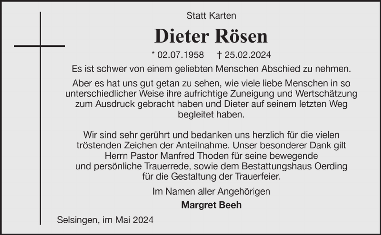<p>Statt Karten</p><p>Dieter Rösen</p><p>* 02.07.1958 † 25.02.2024<br />Es ist schwer von einem geliebten Menschen Abschied zu nehmen.<br />Aber es hat uns gut getan zu sehen, wie viele liebe Menschen in so<br />unterschiedlicher Weise ihre aufrichtige Zuneigung und Wertschätzung<br />zum Ausdruck gebracht haben und Dieter auf seinem letzten Weg<br />begleitet haben.<br />Wir sind sehr gerührt und bedanken uns herzlich für die vielen<br />tröstenden Zeichen der Anteilnahme. Unser besonderer Dank gilt<br />Herrn Pastor Manfred Thoden für seine bewegende<br />und persönliche Trauerrede, sowie dem Bestattungshaus Oerding<br />für die Gestaltung der Trauerfeier.<br />Im Namen aller Angehörigen<br />Margret Beeh<br />Selsingen, im Mai 2024</p>