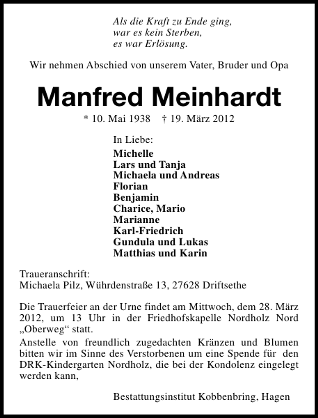 <p>Als die Kraft zu Ende ging,<br />war es kein Sterben,<br />es war Erlösung.<br />Wir nehmen Abschied von unserem Vater, Bruder und Opa</p><p>Manfred Meinhardt<br />* 10. Mai 1938</p><p>† 19. März 2012</p><p>In Liebe:<br />Michelle<br />Lars und Tanja<br />Michaela und Andreas<br />Florian<br />Benjamin<br />Charice, Mario<br />Marianne<br />Karl-Friedrich<br />Gundula und Lukas<br />Matthias und Karin<br />Traueranschrift:<br />Michaela Pilz, Wührdenstraße 13, 27628 Driftsethe<br />Die Trauerfeier an der Urne findet am Mittwoch, dem 28. März<br />2012, um 13 Uhr in der Friedhofskapelle Nordholz Nord<br />„Oberweg“ statt.<br />Anstelle von freundlich zugedachten Kränzen und Blumen<br />bitten wir im Sinne des Verstorbenen um eine Spende für den<br />DRK-Kindergarten Nordholz, die bei der Kondolenz eingelegt<br />werden kann,<br />Bestattungsinstitut Kobbenbring, Hagen</p>