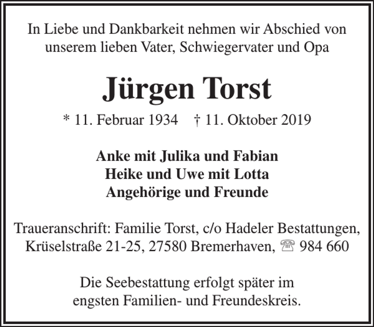 <p>In Liebe und Dankbarkeit nehmen wir Abschied von<br />unserem lieben Vater, Schwiegervater und Opa</p><p>Jürgen Torst<br />* 11. Februar 1934 † 11. Oktober 2019<br />Anke mit Julika und Fabian<br />Heike und Uwe mit Lotta<br />Angehörige und Freunde<br />Traueranschrift: Familie Torst, c/o Hadeler Bestattungen,<br />Krüselstraße 21-25, 27580 Bremerhaven,  984 660<br />Die Seebestattung erfolgt später im<br />engsten Familien- und Freundeskreis.</p>