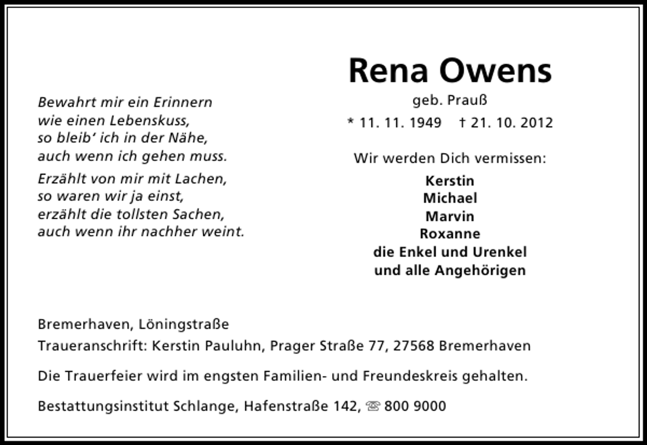 <p>Bewahrt mir ein Erinnern<br />wie einen Lebenskuss,<br />so bleib‘ ich in der Nähe,<br />auch wenn ich gehen muss.<br />Erzählt von mir mit Lachen,<br />so waren wir ja einst,<br />erzählt die tollsten Sachen,<br />auch wenn ihr nachher weint.</p><p>Rena Owens<br />geb. Prauß</p><p>* 11. 11. 1949</p><p>† 21. 10. 2012</p><p>Wir werden Dich vermissen:<br />Kerstin<br />Michael<br />Marvin<br />Roxanne<br />die Enkel und Urenkel<br />und alle Angehörigen</p><p>Bremerhaven, Löningstraße<br />Traueranschrift: Kerstin Pauluhn, Prager Straße 77, 27568 Bremerhaven<br />Die Trauerfeier wird im engsten Familien- und Freundeskreis gehalten.<br />Bestattungsinstitut Schlange, Hafenstraße 142,  800 9000</p>