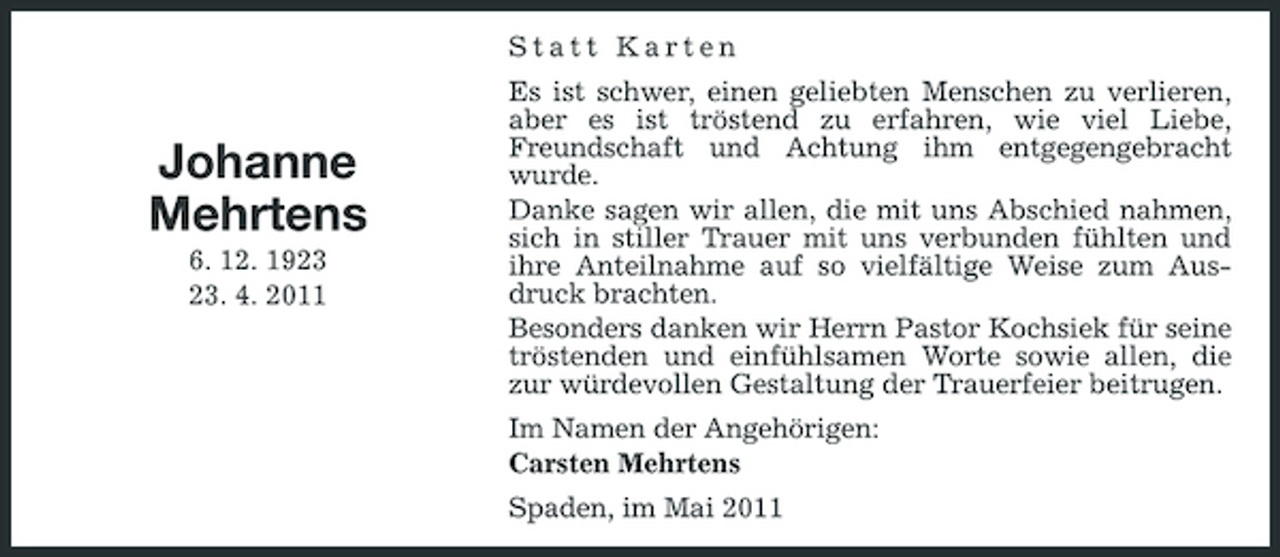 <p>Statt Karten Es ist schwer, einen geliebten Menschen zu verlieren, aber es ist tröstend zu erfahren, wie viel Liebe, Freundschaft und Achtung ihm entgegengebracht wurde. Danke sagen wir allen, die mit uns Abschied nahmen, sich in stiller Trauer mit uns verbunden fühlten und ihre Anteilnahme auf so vielfältige Weise zum Ausdruck brachten. Besonders danken wir Herrn Pastor Kochsiek für seine tröstenden und einfühlsamen Worte sowie allen, die zur würdevollen Gestaltung der Trauerfeier beitrugen. Im Namen der Angehörigen: Carsten Mehrtens Spaden, im Mai 2011</p><p>Johanne Mehrtens<br />6. 12. 19. 4. 2011</p>