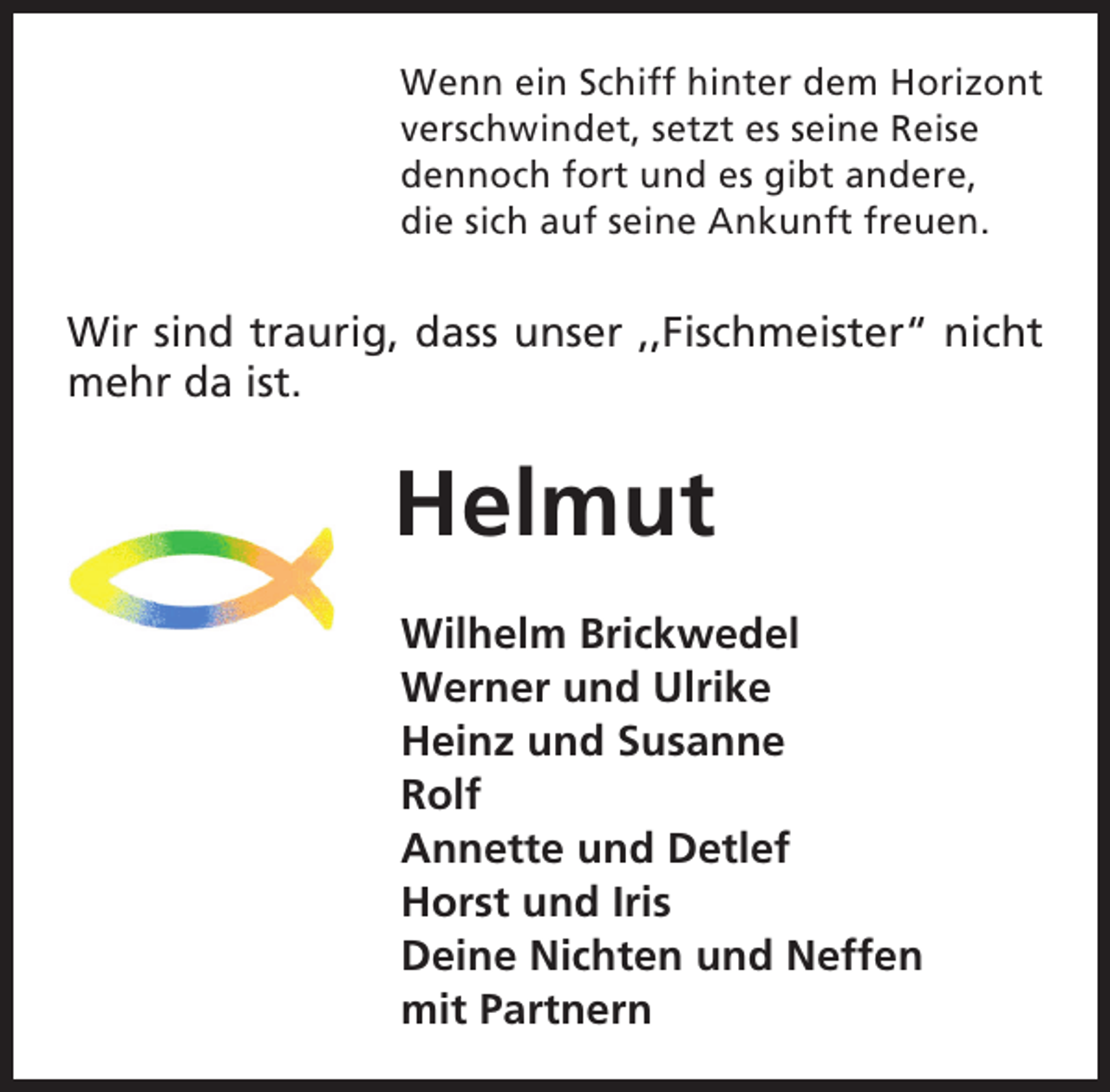 <p>Wenn ein Schiff hinter dem Horizont<br />verschwindet, setzt es seine Reise<br />dennoch fort und es gibt andere,<br />die sich auf seine Ankunft freuen.</p><p>Wir sind traurig, dass unser ,,Fischmeister“ nicht<br />mehr da ist.</p><p>Helmut<br />Wilhelm Brickwedel<br />Werner und Ulrike<br />Heinz und Susanne<br />Rolf<br />Annette und Detlef<br />Horst und Iris<br />Deine Nichten und Neffen<br />mit Partnern</p>