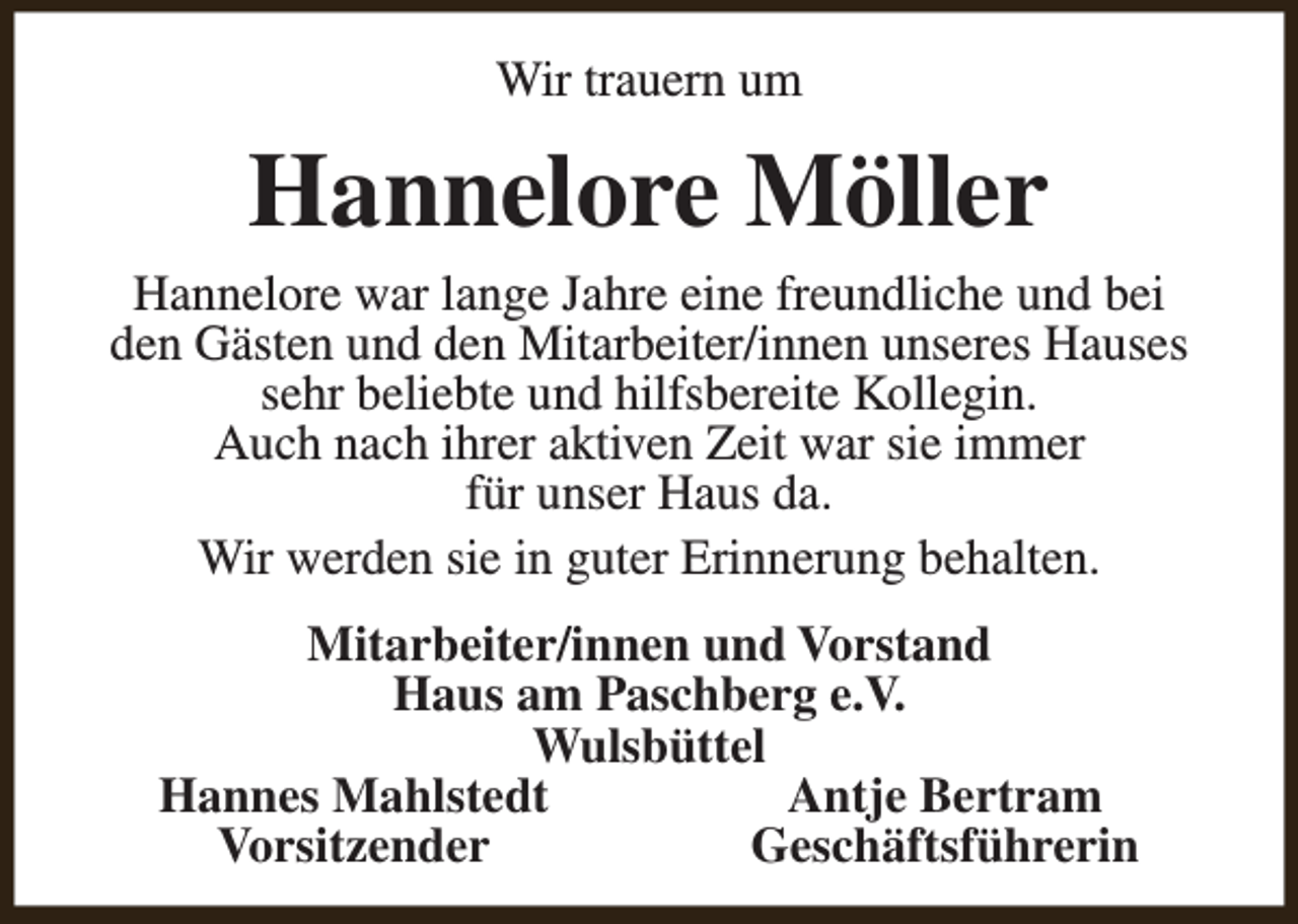 <p>Wir trauern um</p><p>Hannelore Möller</p><p>Hannelore war lange Jahre eine freundliche und bei<br />den Gästen und den Mitarbeiter/innen unseres Hauses<br />sehr beliebte und hilfsbereite Kollegin.<br />Auch nach ihrer aktiven Zeit war sie immer<br />für unser Haus da.<br />Wir werden sie in guter Erinnerung behalten.<br />Mitarbeiter/innen und Vorstand<br />Haus am Paschberg e.V.<br />Wulsbüttel<br />Hannes Mahlstedt<br />Antje Bertram<br />Vorsitzender<br />Geschäftsführerin</p>
