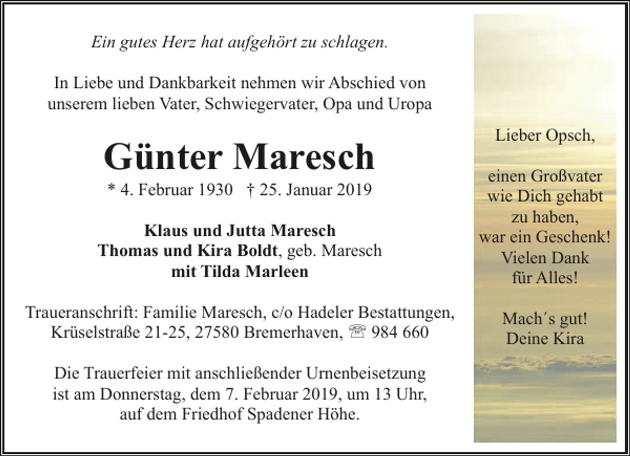 <p>Ein gutes Herz hat aufgehört zu schlagen.<br />In Liebe und Dankbarkeit nehmen wir Abschied von<br />unserem lieben Vater, Schwiegervater, Opa und Uropa</p><p>Günter Maresch</p><p>Lieber Opsch,</p><p>Klaus und Jutta Maresch<br />Thomas und Kira Boldt, geb. Maresch<br />mit Tilda Marleen</p><p>einen Großvater<br />wie Dich gehabt<br />zu haben,<br />war ein Geschenk!<br />Vielen Dank<br />für Alles!</p><p>Traueranschrift: Familie Maresch, c/o Hadeler Bestattungen,<br />Krüselstraße 21-25, 27580 Bremerhaven, ' 984 660</p><p>Mach´s gut!<br />Deine Kira</p><p>* 4. Februar 1930 † 25. Januar 2019</p><p>Die Trauerfeier mit anschließender Urnenbeisetzung<br />ist am Donnerstag, dem 7. Februar 2019, um 13 Uhr,<br />auf dem Friedhof Spadener Höhe.</p>