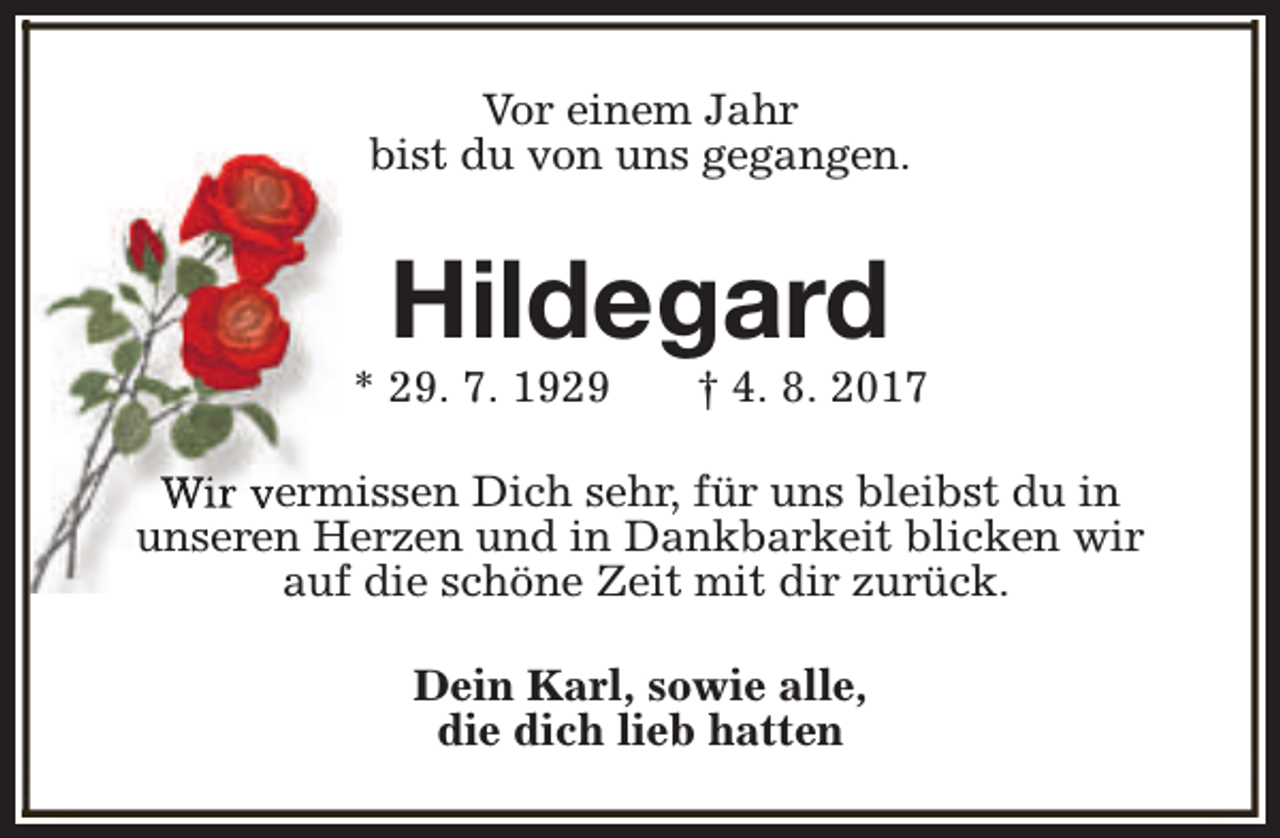 <p>Vor einem Jahr<br />bist du von uns gegangen.</p><p>Hildegard</p><p>* 29. 7. 1929</p><p>† 4. 8. 2017</p><p>Wir vermissen Dich sehr, für uns bleibst du in<br />unseren Herzen und in Dankbarkeit blicken wir<br />auf die schöne Zeit mit dir zurück.<br />Dein Karl, sowie alle,<br />die dich lieb hatten</p>