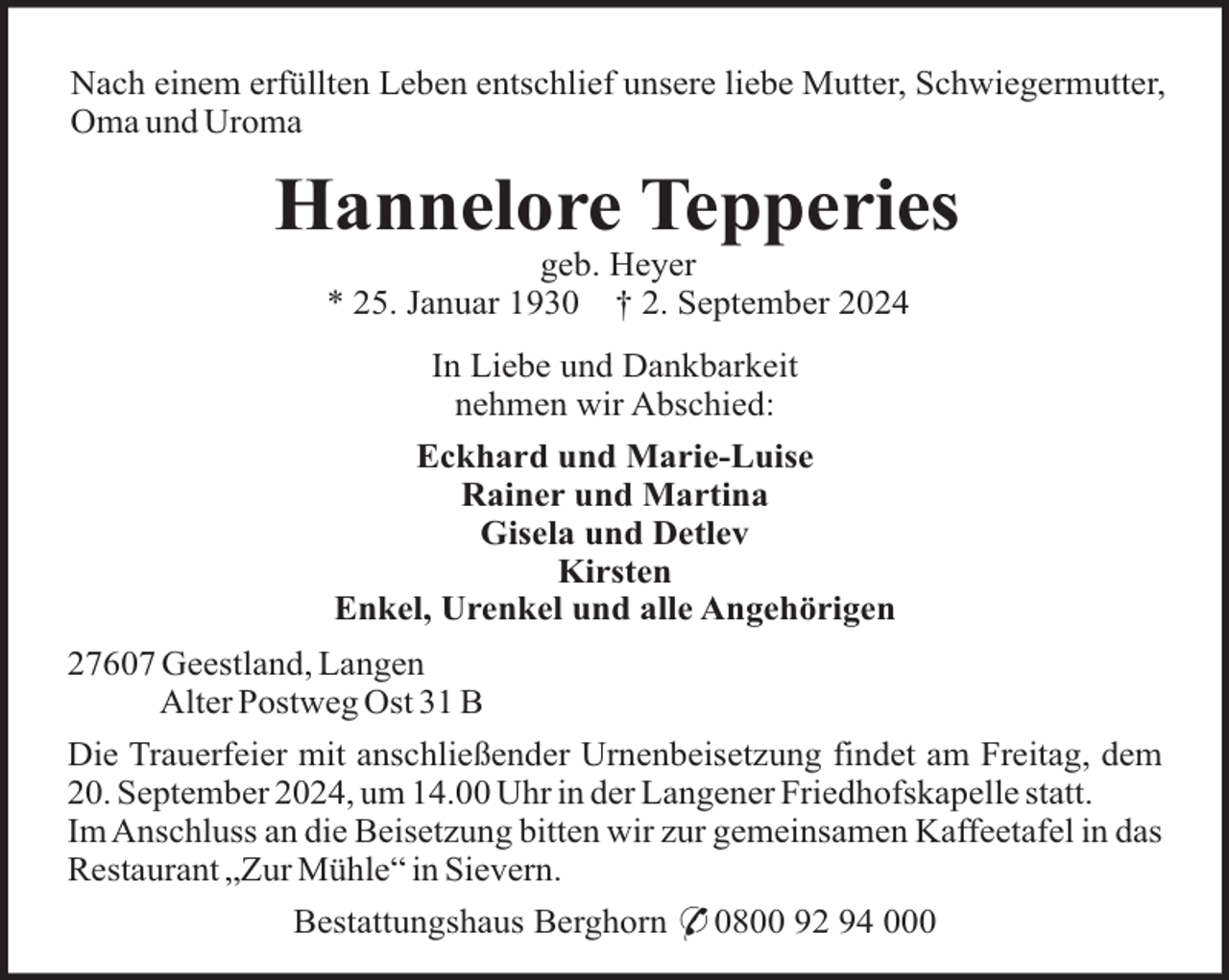 <p>Nach einem erfüllten Leben entschlief unsere liebe Mutter, Schwiegermutter,<br />Oma und Uroma</p><p>Hannelore Tepperies<br />geb. Heyer<br />* 25. Januar 1930 † 2. September 2024<br />In Liebe und Dankbarkeit<br />nehmen wir Abschied:<br />Eckhard und Marie-Luise<br />Rainer und Martina<br />Gisela und Detlev<br />Kirsten<br />Enkel, Urenkel und alle Angehörigen<br />27607 Geestland, Langen<br />Alter Postweg Ost 31 B<br />Die Trauerfeier mit anschließender Urnenbeisetzung findet am Freitag, dem<br />20. September 2024, um 14.00 Uhr in der Langener Friedhofskapelle statt.<br />Im Anschluss an die Beisetzung bitten wir zur gemeinsamen Kaffeetafel in das<br />Restaurant „Zur Mühle“ in Sievern.<br />Bestattungshaus Berghorn * 0800 92 94 000</p>