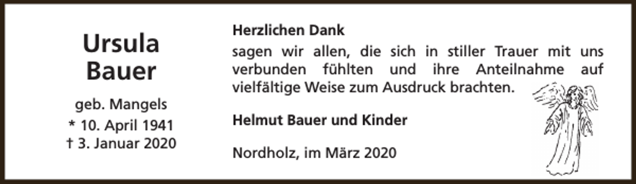 <p>Ursula<br />Bauer<br />geb. Mangels<br />* 10. April 1941<br />† 3. Januar 2020</p><p>Herzlichen Dank<br />sagen wir allen, die sich in stiller Trauer mit uns<br />verbunden fühlten und ihre Anteilnahme auf<br />vielfältige Weise zum Ausdruck brachten.<br />Helmut Bauer und Kinder<br />Nordholz, im März 2020</p>