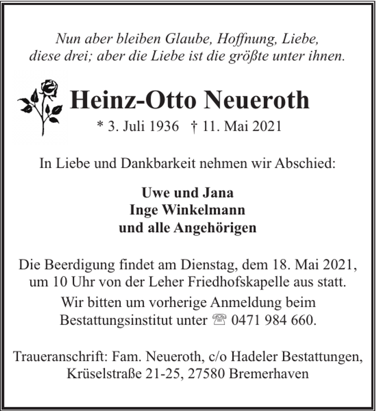 <p>Nun aber bleiben Glaube, Hoffnung, Liebe,<br />diese drei; aber die Liebe ist die größte unter ihnen.</p><p>Heinz-Otto Neueroth<br />* 3. Juli 1936 † 11. Mai 2021</p><p>In Liebe und Dankbarkeit nehmen wir Abschied:<br />Uwe und Jana<br />Inge Winkelmann<br />und alle Angehörigen<br />Die Beerdigung findet am Dienstag, dem 18. Mai 2021,<br />um 10 Uhr von der Leher Friedhofskapelle aus statt.<br />Wir bitten um vorherige Anmeldung beim<br />Bestattungsinstitut unter ' 0471 984 660.<br />Traueranschrift: Fam. Neueroth, c/o Hadeler Bestattungen,<br />Krüselstraße 21-25, 27580 Bremerhaven</p>