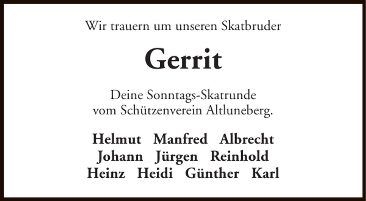 <p>Wir trauern um unseren Skatbruder</p><p>Gerrit<br />Deine Sonntags-Skatrunde<br />vom Schützenverein Altluneberg.</p><p>Helmut Manfred Albrecht<br />Johann Jürgen Reinhold<br />Heinz Heidi Günther Karl</p>