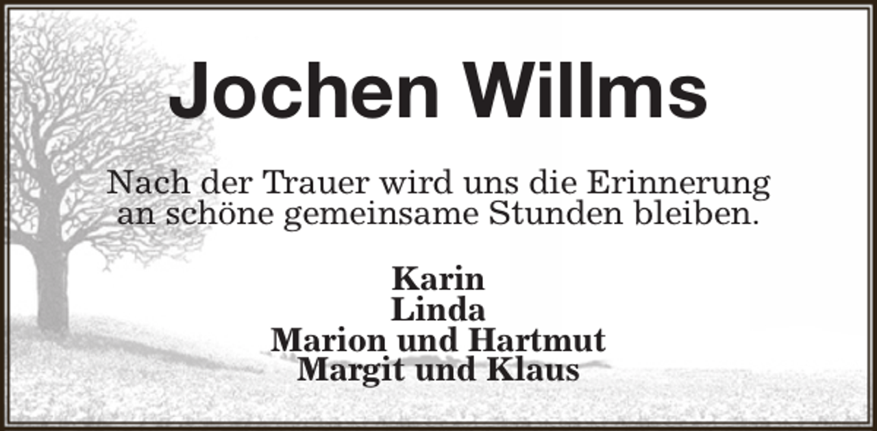 <p>Jochen Willms<br />Nach der Trauer wird uns die Erinnerung<br />an schöne gemeinsame Stunden bleiben.<br />Karin<br />Linda<br />Marion und Hartmut<br />Margit und Klaus</p>