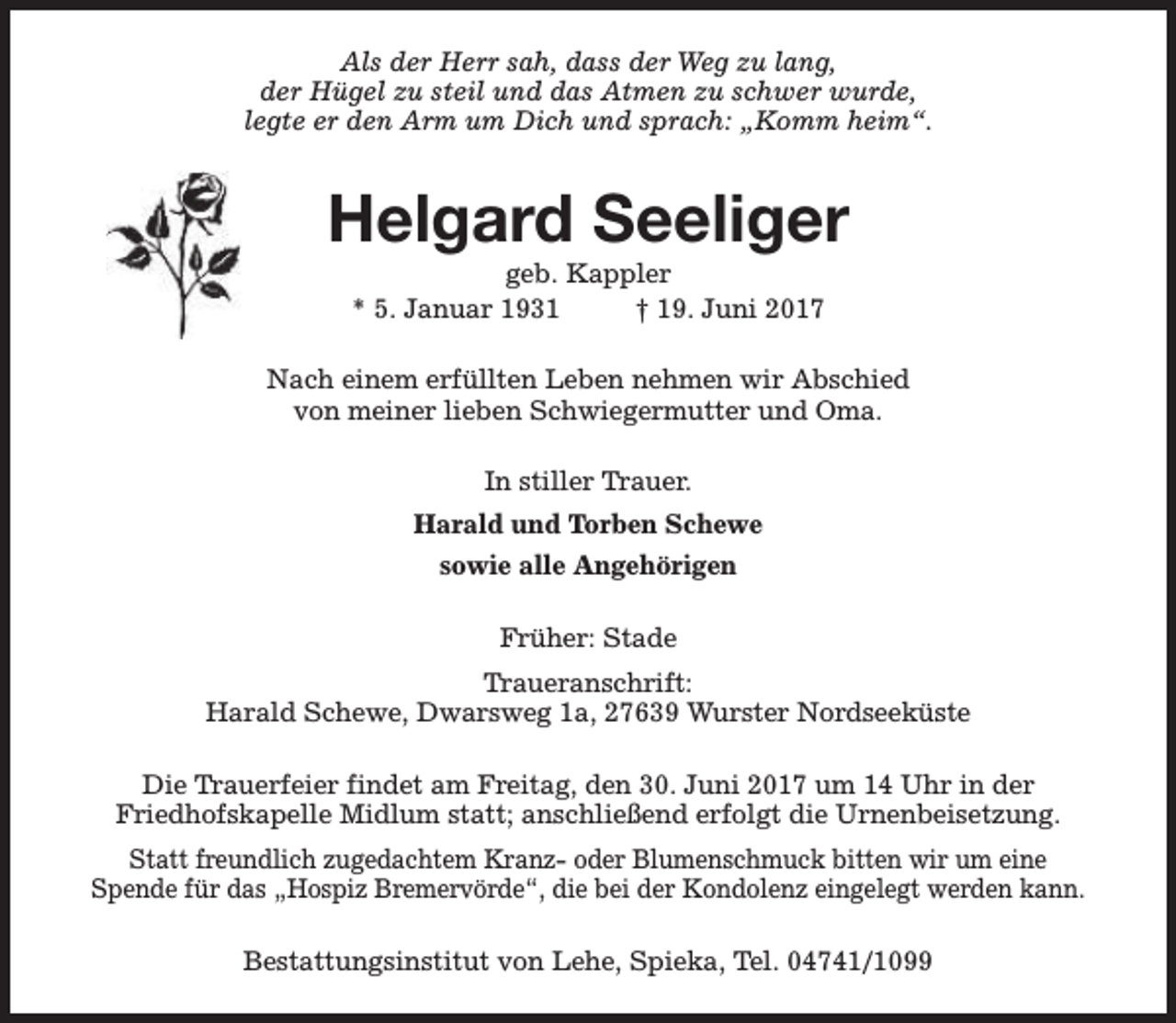<p>Als der Herr sah, dass der Weg zu lang,<br />der Hügel zu steil und das Atmen zu schwer wurde,<br />legte er den Arm um Dich und sprach: „Komm heim“.</p><p>Helgard Seeliger<br />geb. Kappler<br />* 5. Januar 1931<br />† 19. Juni 2017</p><p>Nach einem erfüllten Leben nehmen wir Abschied<br />von meiner lieben Schwiegermutter und Oma.<br />In stiller Trauer.<br />Harald und Torben Schewe<br />sowie alle Angehörigen<br />Früher: Stade<br />Traueranschrift:<br />Harald Schewe, Dwarsweg 1a, 27639 Wurster Nordseeküste<br />Die Trauerfeier findet am Freitag, den 30. Juni 2017 um 14 Uhr in der<br />Friedhofskapelle Midlum statt; anschließend erfolgt die Urnenbeisetzung.<br />Statt freundlich zugedachtem Kranz- oder Blumenschmuck bitten wir um eine<br />Spende für das „Hospiz Bremervörde“, die bei der Kondolenz eingelegt werden kann.<br />Bestattungsinstitut von Lehe, Spieka, Tel. 04741/1099</p>