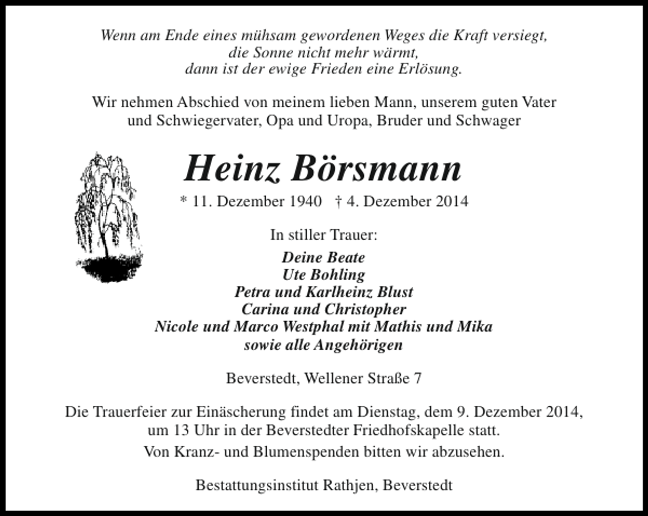 <p>Wenn am Ende eines mühsam gewordenen Weges die Kraft versiegt,<br />die Sonne nicht mehr wärmt,<br />dann ist der ewige Frieden eine Erlösung.<br />Wir nehmen Abschied von meinem lieben Mann, unserem guten Vater<br />und Schwiegervater, Opa und Uropa, Bruder und Schwager</p><p>Heinz Börsmann</p><p>* 11. Dezember 1940 † 4. Dezember 2014<br />In stiller Trauer:<br />Deine Beate<br />Ute Bohling<br />Petra und Karlheinz Blust<br />Carina und Christopher<br />Nicole und Marco Westphal mit Mathis und Mika<br />sowie alle Angehörigen<br />Beverstedt, Wellener Straße 7<br />Die Trauerfeier zur Einäscherung findet am Dienstag, dem 9. Dezember 2014,<br />um 13 Uhr in der Beverstedter Friedhofskapelle statt.<br />Von Kranz- und Blumenspenden bitten wir abzusehen.<br />Bestattungsinstitut Rathjen, Beverstedt</p>