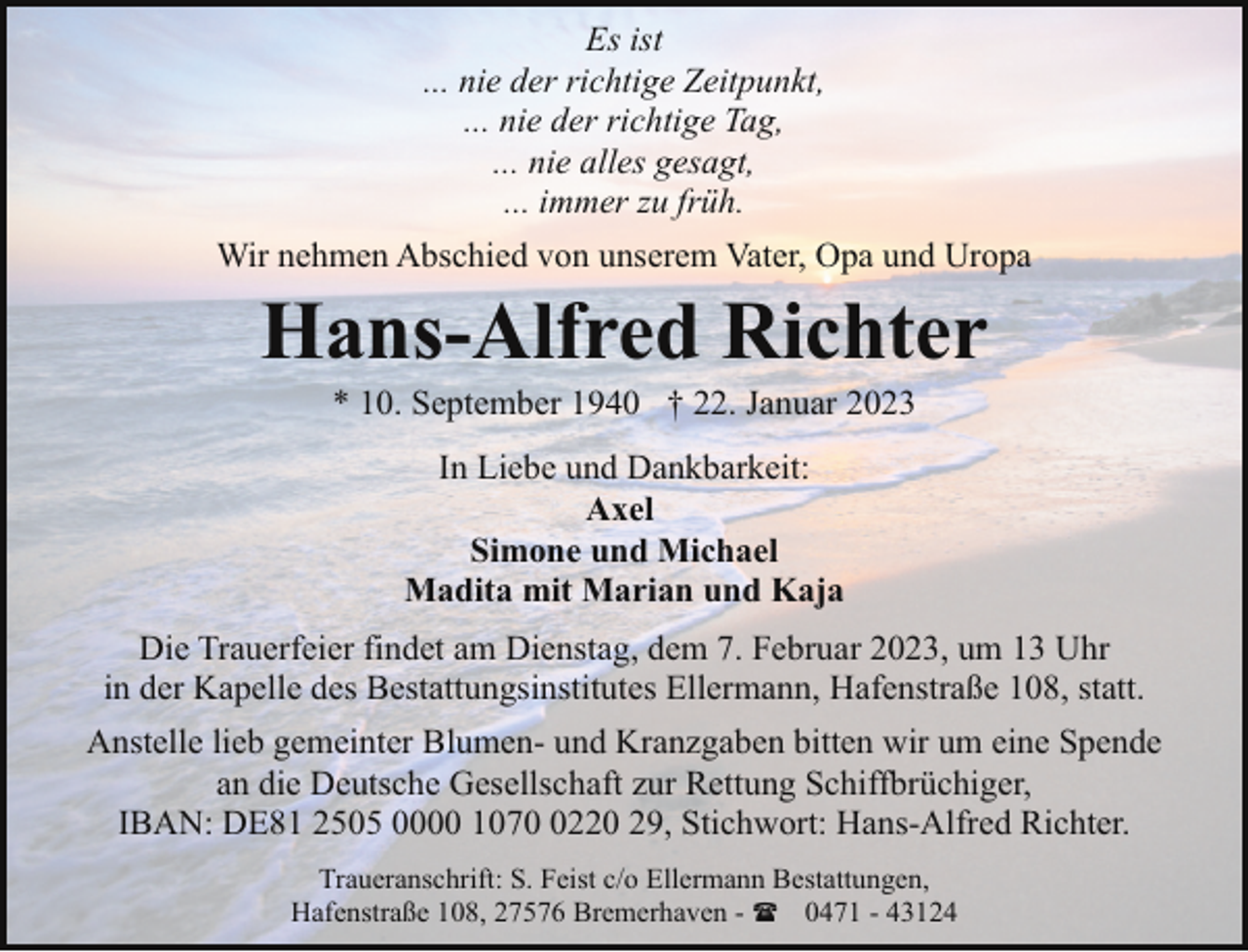 <p>Es ist<br />... nie der richtige Zeitpunkt,<br />... nie der richtige Tag,<br />... nie alles gesagt,<br />... immer zu früh.<br />Wir nehmen Abschied von unserem Vater, Opa und Uropa</p><p>Hans-Alfred Richter<br />* 10. September 1940 † 22. Januar 2023<br />In Liebe und Dankbarkeit:<br />Axel<br />Simone und Michael<br />Madita mit Marian und Kaja</p><p>Die Trauerfeier findet am Dienstag, dem 7. Februar 2023, um 13 Uhr<br />in der Kapelle des Bestattungsinstitutes Ellermann, Hafenstraße 108, statt.<br />Anstelle lieb gemeinter Blumen- und Kranzgaben bitten wir um eine Spende<br />an die Deutsche Gesellschaft zur Rettung Schiffbrüchiger,<br />IBAN: DE81 2505 0000 107220 29, Stichwort: Hans-Alfred Richter.<br />Traueranschrift: S. Feist c/o Ellermann Bestattungen,<br />Hafenstraße 108, 27576 Bremerhaven - ( 0471 - 43124</p>