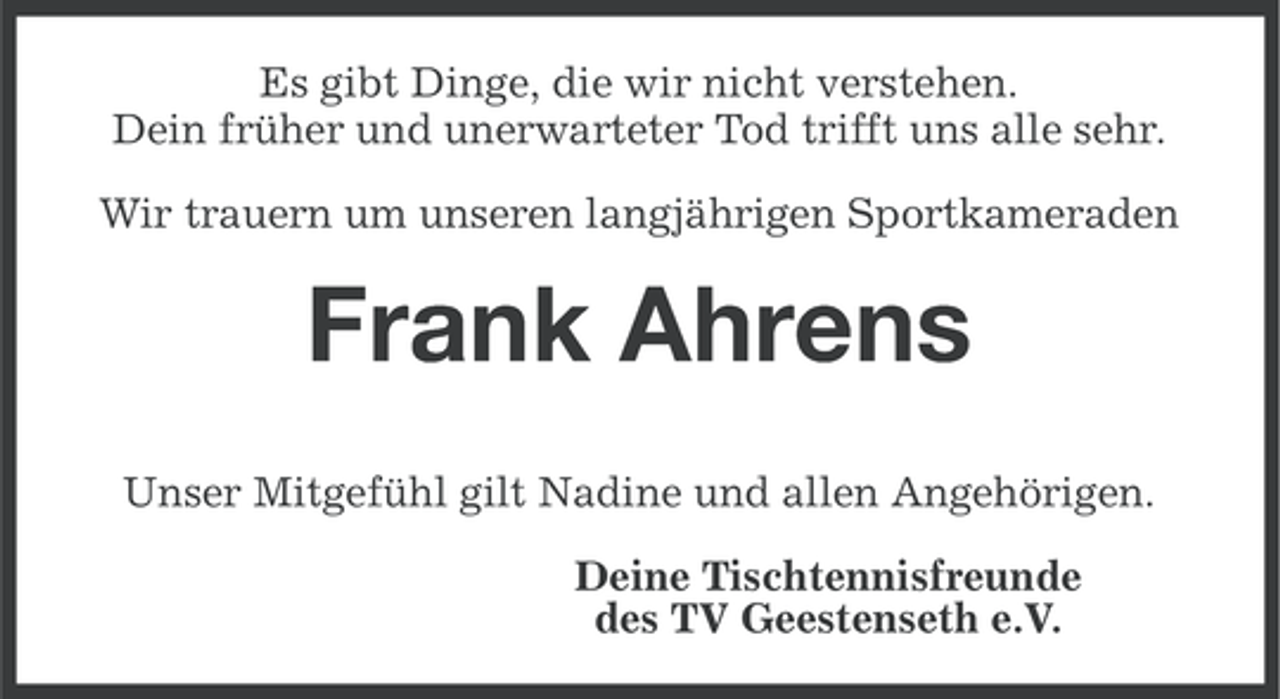 <p>Es gibt Dinge, die wir nicht verstehen.<br />Dein früher und unerwarteter Tod trifft uns alle sehr.<br />Wir trauern um unseren langjährigen Sportkameraden</p><p>Frank Ahrens<br />Unser Mitgefühl gilt Nadine und allen Angehörigen.<br />Deine Tischtennisfreunde<br />des TV Geestenseth e.V.</p>
